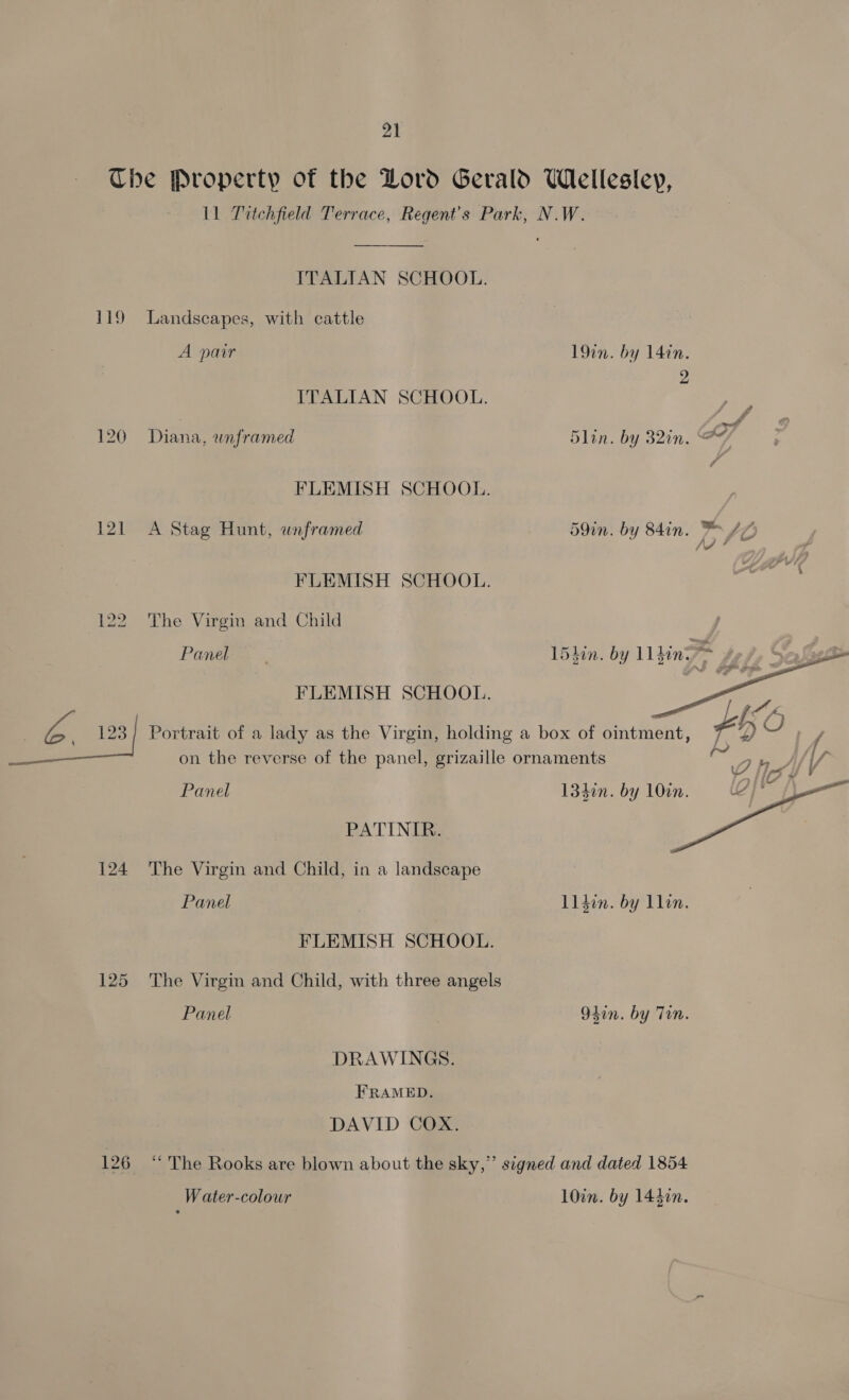 aS 120 121 124 125 126 11 Titchfield Terrace, Regent's Park, N.W.  ITALIAN SCHOOL. Landscapes, with cattle A pair 19in. by 14in. 2 ITALIAN SCHOOL. Diana, unframed 5lin. by 32in. %Y FLEMISH SCHOOL. A Stag Hunt, wnframed 59in. by 84in. = AZ hy he FLEMISH SCHOOL. The Virgin and Child Panel | 15hin. by Ll din FLEMISH SCHOOL.  Portrait of a lady as the Virgin, holding a box of ointment, + U, on the reverse of the panel, grizaille ornaments ie Panel 134in. by 10in.  PATINIR. The Virgin and Child, in a landscape Panel l1 din. by llin. FLEMISH SCHOOL. The Virgin and Child, with three angels Panel 94in. by Tin. DRAWINGS. FRAMED. DAVID COX. “ The Rooks are blown about the sky,” signed and dated 1854 Water-colour 10in. by 14400.