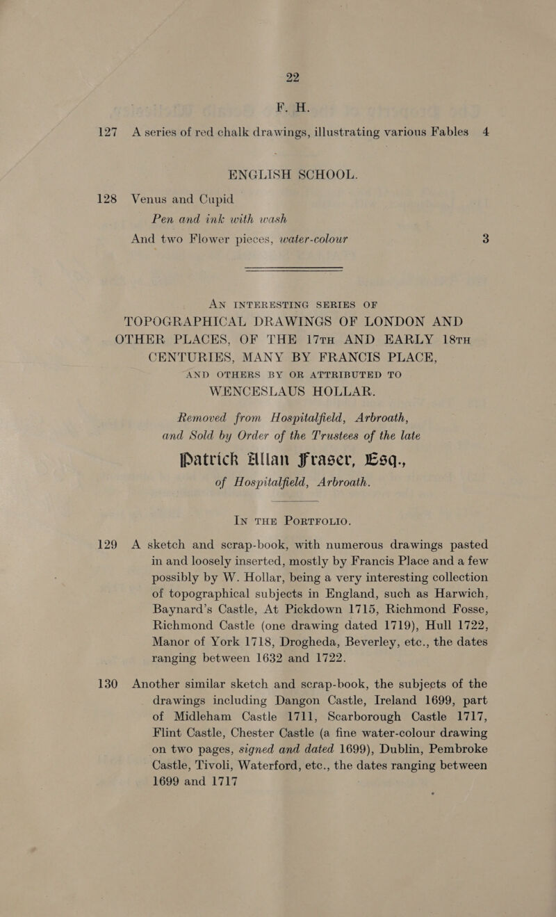 Bae. 127 A series of red chalk drawings, illustrating various Fables 4 ENGLISH SCHOOL. 128 Venus and Cupid Pen and ink with wash And two Flower pieces, water-colour 3 AN INTERESTING SERIES OF TOPOGRAPHICAL DRAWINGS OF LONDON AND OTHER PLACES, OF THE 17TH AND EARLY 18TH CENTURIES, MANY BY FRANCIS PLACE, AND OTHERS BY OR ATTRIBUTED TO WENCESLAUS HOLLAR. Removed from Hospitalfield, Arbroath, and Sold by Order of the Trustees of the late Patrick Ellan Fraser, sq., of Hospitalfield, Arbroath. In THE PORTFOLIO. 129 A sketch and scrap-book, with numerous drawings pasted in and loosely inserted, mostly by Francis Place and a few possibly by W. Hollar, being a very interesting collection of topographical subjects in England, such as Harwich, Baynard’s Castle, At Pickdown 1715, Richmond Fosse, Richmond Castle (one drawing dated 1719), Hull 1722, Manor of York 1718, Drogheda, Beverley, etc., the dates ranging between 1632 and 1722. 130 Another similar sketch and scrap-book, the subjects of the drawings including Dangon Castle, Ireland 1699, part of Midleham Castle 1711, Scarborough Castle 1717, Flint Castle, Chester Castle (a fine water-colour drawing on two pages, signed and dated 1699), Dublin, Pembroke Castle, Tivoli, Waterford, etc., the dates ranging between 1699 and 1717
