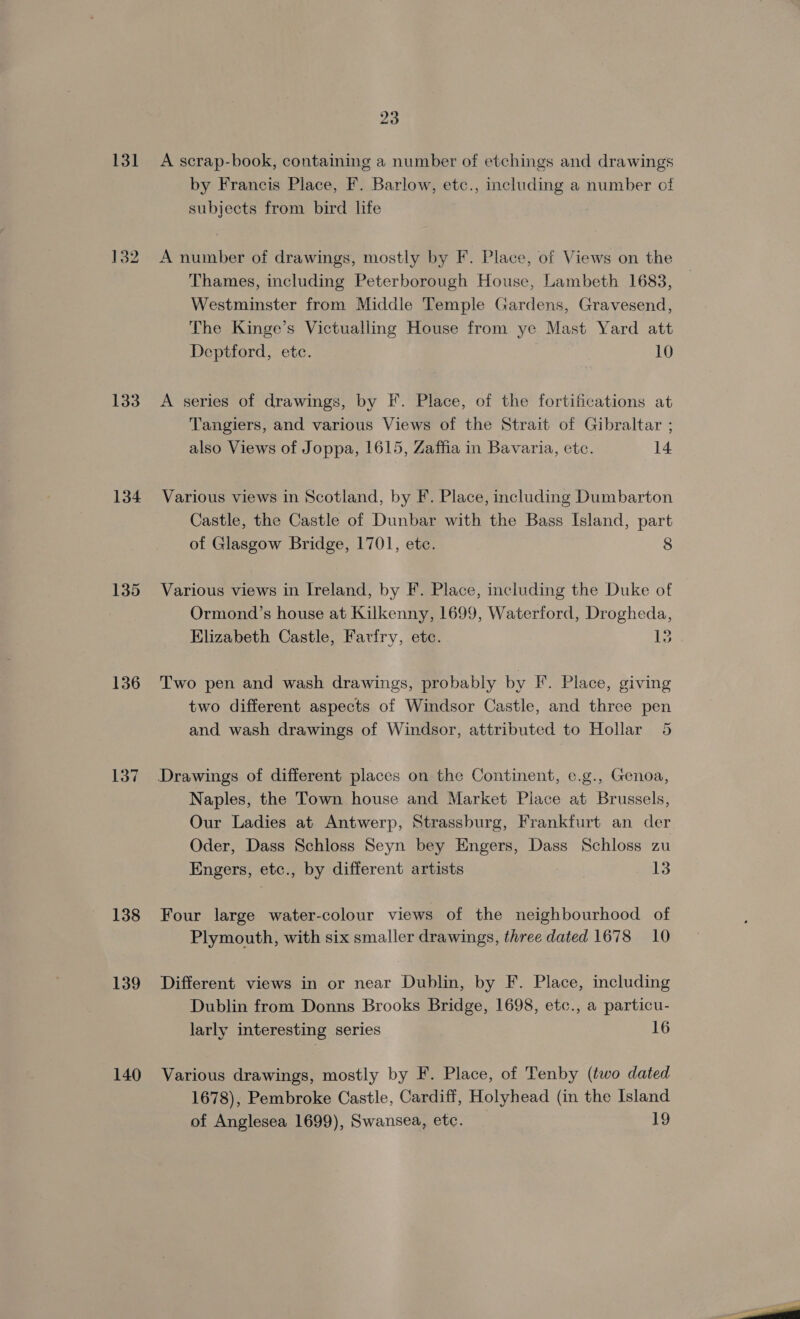 131 133 134 136 137 138 139 140 23 A scrap-book, containing a number of etchings and drawings by Francis Place, F. Barlow, etc., including a number of subjects from bird life A number of drawings, mostly by F. Place, of Views on the Thames, including Peterborough House, Lambeth 1683, Westminster from Middle Temple Gardens, Gravesend, The Kinge’s Victuallng House from ye Mast Yard att Deptford, etc. 10 A series of drawings, by F. Place, of the fortifications at Tangiers, and various Views of the Strait of Gibraltar ; also Views of Joppa, 1615, Zaffia in Bavaria, ete. 14 Various views in Scotland, by F. Place, including Dumbarton Castle, the Castle of Dunbar with the Bass Island, part of Glasgow Bridge, 1701, etc. 8 Various views in Ireland, by F. Place, including the Duke of Ormond’s house at Kilkenny, 1699, Waterford, Drogheda, Elizabeth Castle, Farfry, ete. is Two pen and wash drawings, probably by I’. Place, giving two different aspects of Windsor Castle, and three pen and wash drawings of Windsor, attributed to Hollar 5 Naples, the Town house and Market Place at Brussels, Our Ladies at Antwerp, Strassburg, Frankfurt an der Oder, Dass Schloss Seyn bey Engers, Dass Schloss zu Engers, etc., by different artists 13 Four large water-colour views of the neighbourhood of Plymouth, with six smaller drawings, three dated 1678 10 Different views in or near Dublin, by F. Place, including Dublin from Donns Brooks Bridge, 1698, etc., a particu- larly interesting series 16 Various drawings, mostly by F. Place, of Tenby (two dated 1678), Pembroke Castle, Cardiff, Holyhead (in the Island of Anglesea 1699), Swansea, etc. 19
