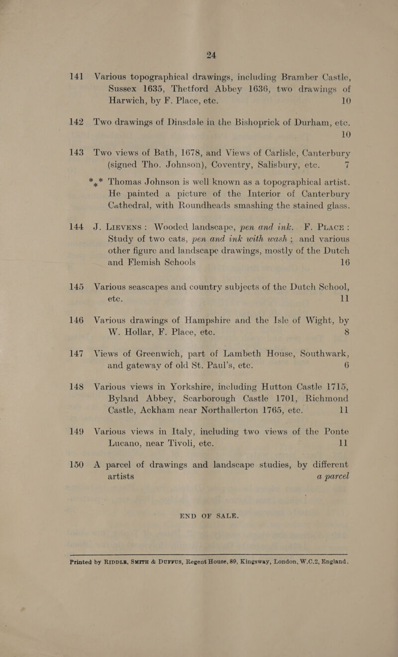 141 142 143 144 145 148 149 150 24 Various topographical drawings, including Bramber Castle, Sussex 1635, Thetford Abbey 1636, two drawings of Harwich, by F. Place, ete. 10 Two drawings of Dinsdale in the Bishoprick of Durham, etc. 10 Two views of Bath, 1678, and Views of Carlisle, Canterbury Liar f (signed Tho. Johnson), Coventry, Salisbury, etc. / *..* Thomas Johnson is well known as a topographical artist. He painted a picture of the Interior of Canterbury Cathedral, with Roundheads smashing the stained glass. J. Lievens: Wooded landscape, pen and ink. F. Puace: Study of two cats, pen and ink with wash ; and various other figure and landscape drawings, mostly of the Dutch and Flemish Schools 16 Various seascapes and country subjects of the Dutch School, etc. i Various drawings of Hampshire and the Isle of Wight, by W. Hollar, F. Place, etc. 8 Views of Greenwich, part of Lambeth House, Southwark, and gateway of old St. Paul’s, etc. 6 Various views in Yorkshire, including Hutton Castle 1715, Byland Abbey, Scarborough Castle 1701, Richmond Castle, Ackham near Northallerton 1765, ete. itt Various views in Italy, including two views of the Ponte Lucano, near Tivoli, etc. i A parcel of drawings and landscape studies, by different artists a parcel END OF SALE. 