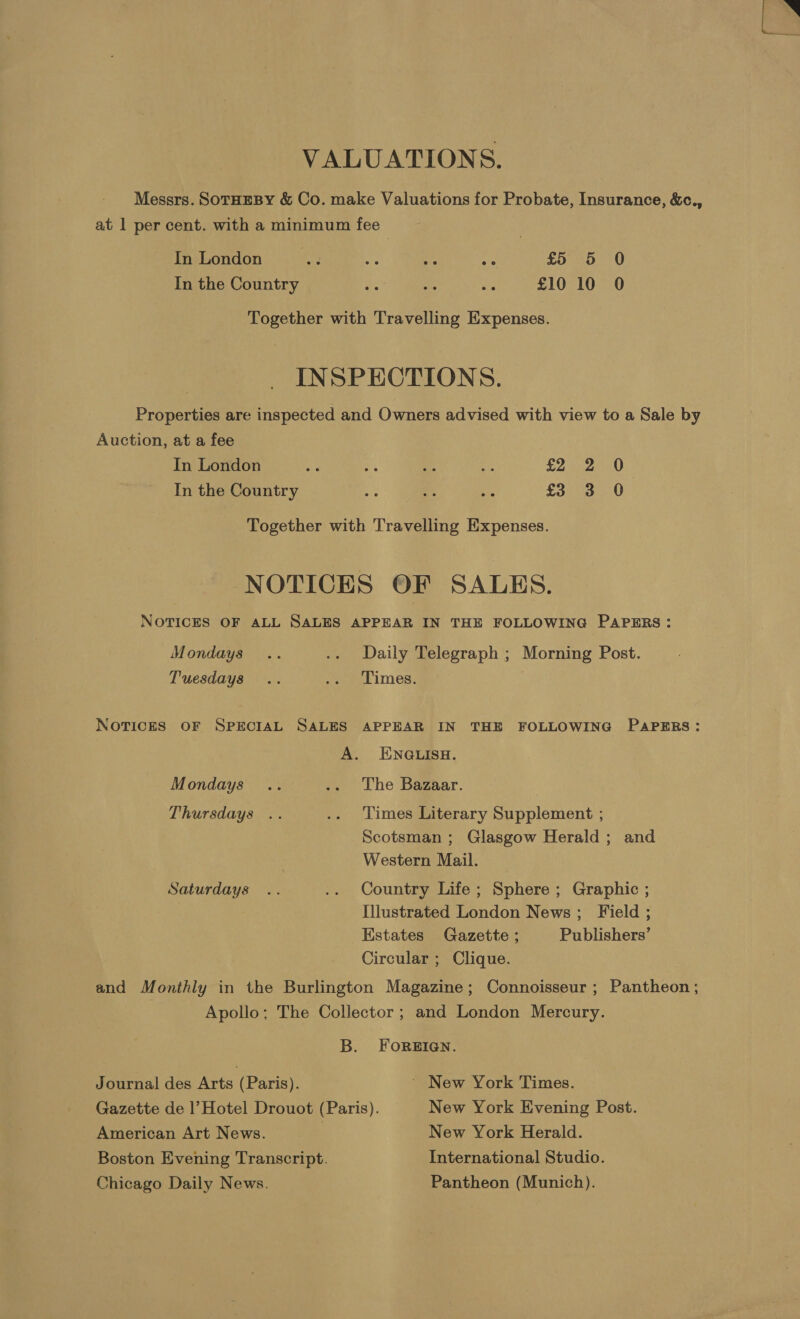 VALUATIONS. Messrs. SoTHEBY &amp; Co. make Valuations for Probate, Insurance, &amp;c., at 1 per cent. with a minimum fee In London “2 3. We 46 £5 5 0 In the Country _ a ae £10 10 0 Together with Travelling Expenses. INSPECTIONS. Properties are inspected and Owners advised with view to a Sale by Auction, at a fee In London sis # a ae £2 2 0 In the Country a ran is £3 3 0 Together with Travelling Expenses. NOTICES OF SALES. NOTICES OF ALL SALES APPEAR IN THE FOLLOWING PAPERS: Mondays .. .. Daily Telegraph ; Morning Post. Tuesdays .. .. Times. NoTIcES OF SPECIAL SALES APPEAR IN THE FOLLOWING PAPERS: A. ENGLISH. Mondays .. .. The Bazaar. Thursdays .. .. Times Literary Supplement ; Scotsman ; Glasgow Herald; and Western Mail. Saturdays .. .. Country Life; Sphere ; Graphic ; Illustrated London News; Field ; Estates Gazette ; Publishers’ Circular ; Clique. and Monthly in the Burlington Magazine; Connoisseur ; Pantheon ; Apollo; The Collector ; and London Mercury. B. FOREIGN. Journal des Arts (Paris). ~ New York Times. Gazette de |’ Hotel Drouot (Paris). New York Evening Post. American Art News. : New York Herald. Boston Evening Transcript. International Studio. Chicago Daily News. Pantheon (Munich).