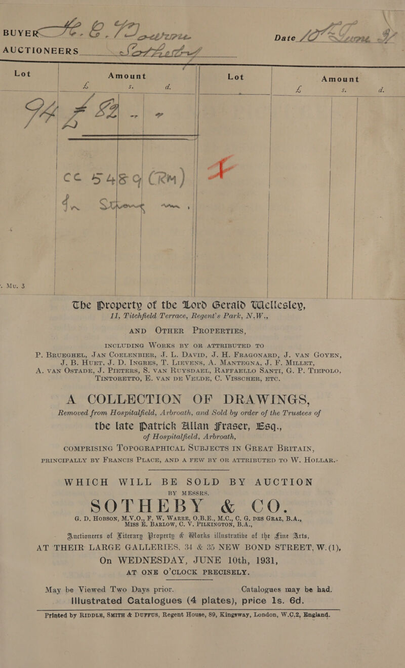   Lot Amount fs S. d.      Chie       The Property of the Doro Gerald Uetlesley, 11, Titchfield Terrace, Regent's Park, N.W., AND OTHER PROPERTIES, INCLUDING WORKS BY OR ATTRIBUTED TO P. BRUEGHEL, JAN COELENBIER, J. L. Davin, J. H. FRAGONARD, J. VAN GOYEN, J. B. Huet, J. D. Inerss, T. Lievens, A. Mantsena, J. F. MILLet, A. VAN OsTADE, J. Preters, 8. vAN RUYSDAEL, RAFFAELLO SANTI, G. P. T1IEPOLO, TINTORETTO, E. VAN DE VELDE, C. VISSCHER, ETC. A COLLECTION OF DRAWINGS, Removed from Hospitalfield, Arbroath, and Sold by order of the Trustees of the late Patrick Hulan JFraser, Esq., of Hospitalfield, Arbroath, COMPRISING TOPOGRAPHICAL SUBJECTS IN GREAT BRITAIN, PRINCIPALLY BY FRANCIS PLACE, AND A FEW BY OR ATTRIBUTED TO W. HOLLAR..- WHICH WILL wa SOLD BY AUCTION MESSRS. SOTHEBY &amp; CO. G. D. Hopson, M.V.O., ee eee O.B.E., M.C., C. G. Dns GRAZ, B.A., Miss B. BARLOW, C. V . PILKINGTON, S A,, Auctioneers of Hiterary Property &amp; Works illustrative of the Fine Arts, AT THEIR LARGE GALLERIES, 34 &amp; 35 NEW BOND STREET, W. (1), On WEDNESDAY, JUNE 10th, 1931, AT ONE O’CLOCK PRECISELY. May be Viewed Two Days prior. Catalogues may be had. Illustrated Catalogues (4 plates), price ls. 6d.