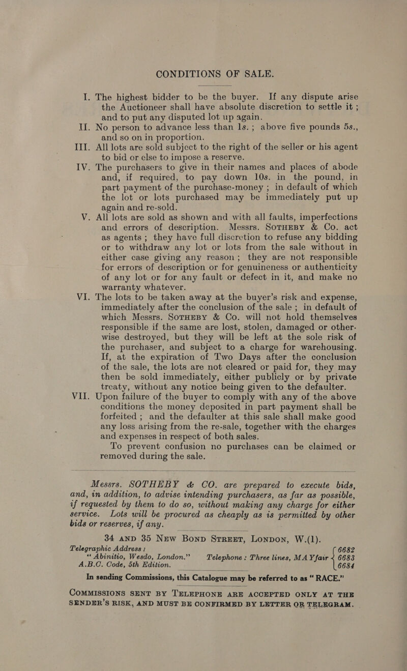 CONDITIONS OF SALE. I. The highest bidder to be the buyer. If any dispute arise the Auctioneer shall have absolute discretion to settle it ; and to put any disputed lot up again. II. No person to advance less than ls.; above five pounds 5s., and so on in proportion. III. All lots are sold subject to the right of the seller or his agent to bid or else to impose a reserve. IV. The purchasers to give in their names and places of abode and, if required, to pay down 10s. in the pound, in part payment of the purchase-money ; in default of which the lot or lots purchased may be immediately put up again and re-sold. V. All lots are sold as shown and with all faults, imperfections and errors of description. Messrs. SoTHEBY &amp; Co. act as agents ; they have full discretion to refuse any bidding or to withdraw any lot or lots from the sale without in either case giving any reason; they are not responsible for errors of description or for genuineness or authenticity of any lot or for any fault or defect in it, and make no warranty whatever. VI. The lots to be taken away at the buyer’s risk and expense, immediately after the conclusion of the sale ; in default of which Messrs. SotHEBY &amp; Co. will not hold themselves responsible if the same are lost, stolen, damaged or other- wise destroyed, but they will be left at the sole risk of the purchaser, and subject to a charge for warehousing. If, at the expiration of Two Days after the conclusion of the sale, the lots are not cleared or paid for, they may then be sold immediately, either publicly or by private treaty, without any notice being given to the defaulter. VII. Upon failure of the buyer to comply with any of the above conditions the money deposited in part payment shall be forfeited ; and the defaulter at this sale shall make good any loss arising from the re-sale, together with the charges and expenses in respect of both sales. To prevent confusion no purchases can be claimed or removed during the sale.  Messrs. SOTHEBY &amp; CO. are prepared to execute bids, and, in addition, to advise intending purchasers, as far as possible, af requested by them to do so, without making any charge for either service. Lots will be procured as cheaply as is permitted by other bids or reserves, if any.  34 AND 35 New Bonp STREET, Lonpon, W.(1). Telegraphic Address : 6682 “* Abinitio, Wesdo, London.” Telephone : Three lines, MAY fair < 6683 A.B.C. Code, 5th Edition. 6684  In sending Commissions, this Catalogue ane be referred to as “ RACE.”  COMMISSIONS SENT BY TELEPHONE ARE ACCEPTED ONLY AT THE SENDER’S RISK, AND MUST BE CONFIRMED BY LETTER OR TELEGRAM. |