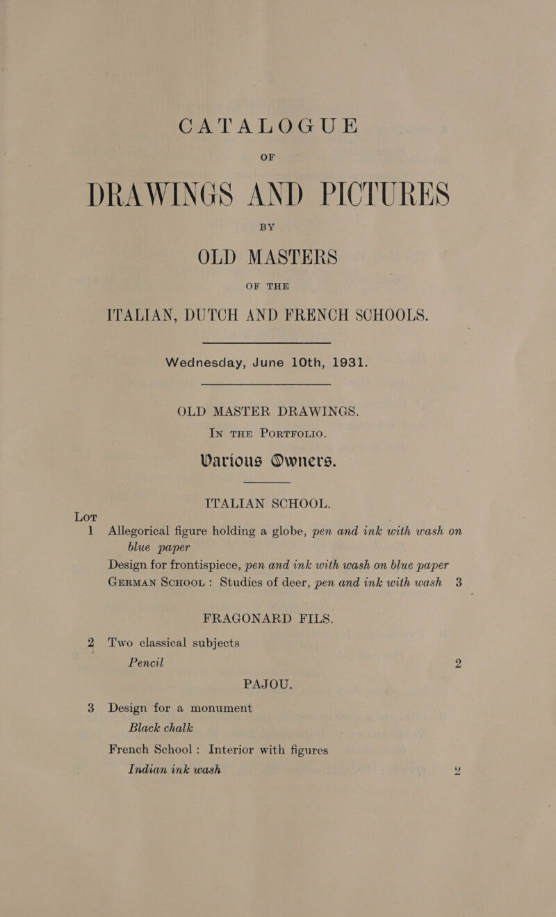 DRAWINGS AND PICTURES OLD MASTERS OF THE ITALIAN, DUTCH AND FRENCH SCHOOLS. Wednesday, June 10th, 1931. OLD MASTER DRAWINGS. IN THE PORTFOLIO. WDarious Owners. ITALIAN SCHOOL. Lot blue paper Design for frontispiece, pen and ink with wash on blue paper GERMAN SCHOOL: Studies of deer, pen and ink with wash FRAGONARD FILS. 2 Two classical subjects Pencil PAJOU. 3 Design for a monument Black chalk French School: Interior with figures Indian ink wash