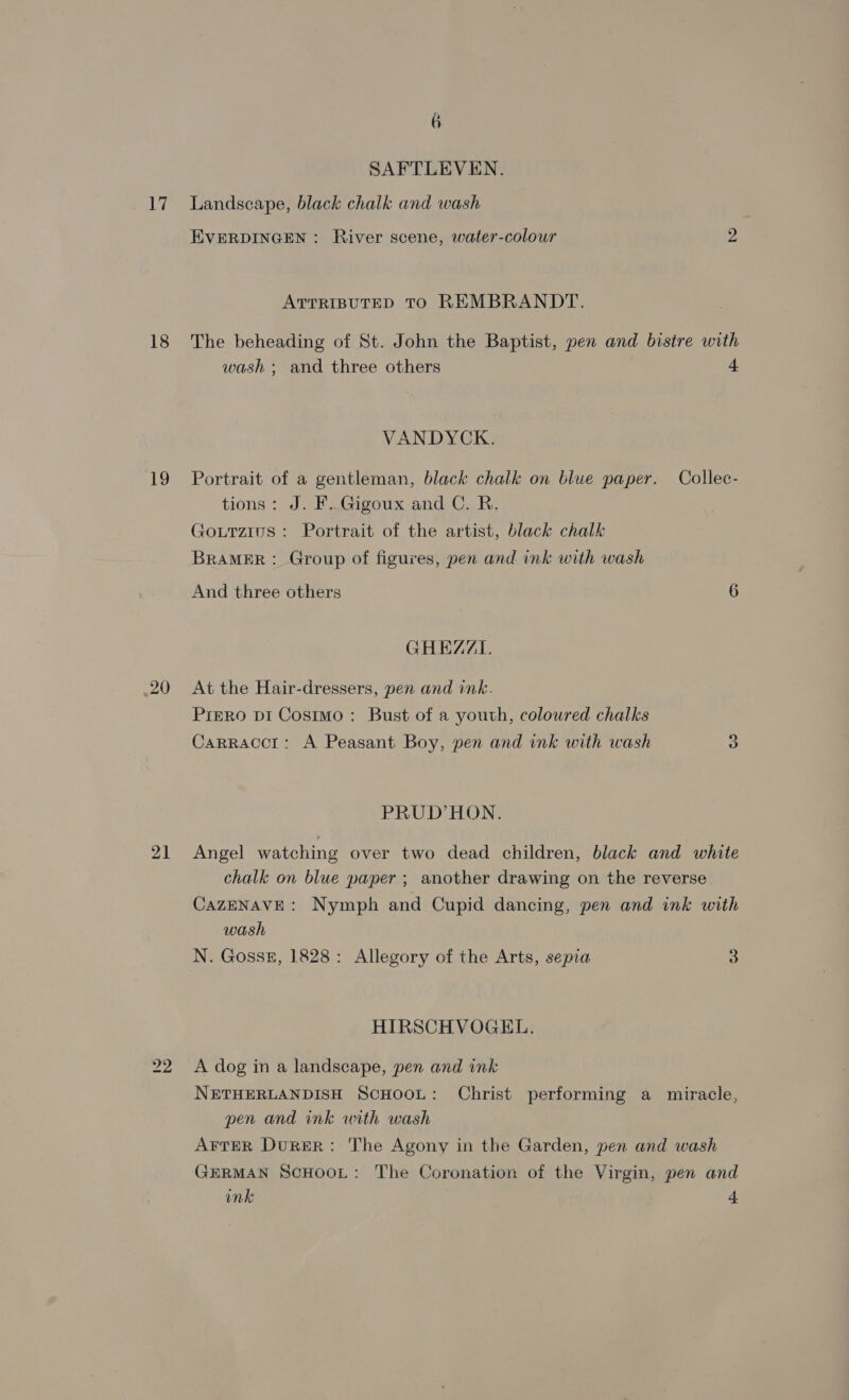 17 18 19 21 6 SAFTLEVEN. Landscape, black chalk and wash EVERDINGEN: River scene, water-colour 2 ATTRIBUTED TO REMBRANDT. The beheading of St. John the Baptist, pen and bistre with wash ; and three others 4 VANDYCK. Portrait of a gentleman, black chalk on blue paper. Collec- tions: J. F. Gigoux and C. R. Gourzius: Portrait of the artist, black chalk BRAMER : Group of figures, pen and ink with wash And three others 6 GHEZZI. At the Hair-dressers, pen and ink. PiERO DI Cosimo: Bust of a youth, coloured chalks Carracct: A Peasant Boy, pen and ink with wash 3 PRUD’HON. Angel watching over two dead children, black and white chalk on blue paper ; another drawing on the reverse CazeNAvE: Nymph and Cupid dancing, pen and ink with wash N. Gosssz, 1828: Allegory of the Arts, sepia 3 HIRSCHVOGEL. A dog in a landscape, pen and ink NETHERLANDISH SCHOOL: Christ performing a miracle, pen and ink with wash AFTER DuReER: ‘The Agony in the Garden, pen and wash GERMAN SCHOOL: The Coronation of the Virgin, pen and