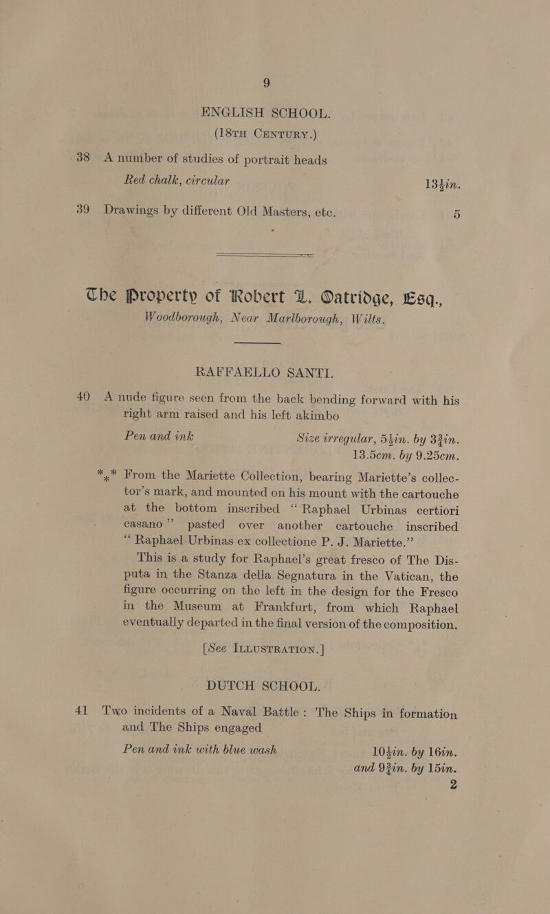 ENGLISH SCHOOL. (18rH CENTURY.) 38 A number of studies of portrait heads Red chalk, circular 1340n. 39 Drawings by different Old Masters, etc. 5   Che Property of Robert Z. Oatridge, Esq., Woodborough, Near Marlborough, Wilts. RAFFAELLO SANTI. 40 A nude figure seen from the back bending forward with his right arm raised and his left akimbo Pen and ink Size wrregular, 5tin. by 33in. 13.5cem. by 9.25cem. *,* From the Mariette Collection, bearing Mariette’s collec- tor’s mark, and mounted on his mount with the cartouche at the bottom inscribed ‘“ Raphael Urbinas certiori casano”’ pasted over another cartouche inscribed “ Raphael Urbinas ex collectione P. J. Mariette.” This is a study for Raphael’s great fresco of The Dis- puta in the Stanza della Segnatura in the Vatican, the figure occurring on the left in the design for the Fresco in the Museum at Frankfurt, from which Raphael eventuaily departed in the final version of the composition. [See ILLUSTRATION. | | DUTCH SCHOOL. 41 Two incidents of a Naval Battle: The Ships in formation and The Ships engaged | Pen and ink with blue wash 1040n. by 160n. and 93in. by 15in.