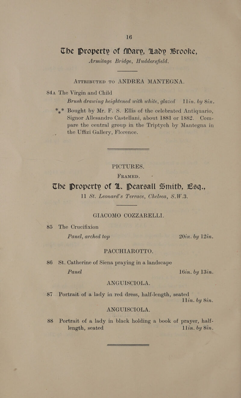 Che Property of Mary, Ladp Brooke, Armitage Bridge, Huddersfield. ATTRIBUTED TO ANDREA MANTEGNA. 84a The Virgin and Child Brush drawing heightened with white, glazed = lLlin. by 8in. *.* Bought by Mr. F. 8. Ellis of the celebrated Antiquario, Signor Allesandro Castellani, about 1881 or 1882. Com- pare the central group in the Triptych by Mantegna in the Uffizi Gallery, Florence. PICTURES. FRAMED. The Property of DZ. Pearsall Smith, sq., 11 St. Leonard’s Terrace, Chelsea, S.W.3. GIACOMO COZZARELLI. 85 The Crucifixion Panel, arched top 20in. by 12in. PACCHIAROTTO. 86 St. Catherine of Siena praying in a landscape Panel l6in. by 138i. ANGUISCIOLA. - 87.. Portrait. of a lady in red dress, half-length, seated Llin. by 8in. ANGUISCIOLA. 88 Portrait of a lady in black holding a book of prayer, half- length, seated llin. by 810.