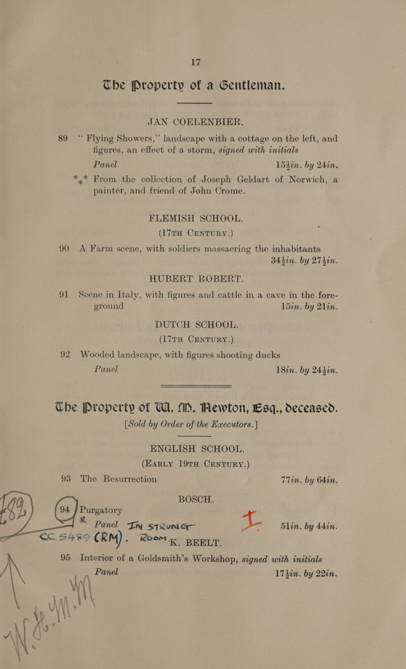 Ube Property of a Gentleman. JAN COELENBIER. 89 “ Flying Showers,” landscape with a cottage on the left, and figures, an effect of a storm, signed with initials Panel 3 154in. by 24in. *,* From the collection of Joseph Geldart of Norwich, a painter, and friend of John Crome. FLEMISH SCHOOL. (17TH CENTURY.) 90 A Farm scene, with soldiers massacring the inhabitants 34450n. by 27T4in. HUBERT ROBERT. 91 Scene in Italy, with figures and cattle in a cave in the fore- ground L5in. by 21in. DUTCH SCHOOL. (17TH CENTURY.) 92 Wooded landscape, with figures shooting ducks Panel 18in. by 244in. The Property of W. MM. ewton, Esq., deceased. [Sold by Order of the Executors. |  ENGLISH SCHOOL. (Karty 19TH CENTURY.) 93 The Resurrection T7in. by 64in. | (4) BOSCH. Purgatory | : 8 5lin. by 44in. : Panel IN steoniGq— oi &lt;&lt; 5499 CRM).  Kook BEELT. 95 Interior of a Goldsmith’s Workshop, signed with initials _ , Panel 1740n. by 2210.
