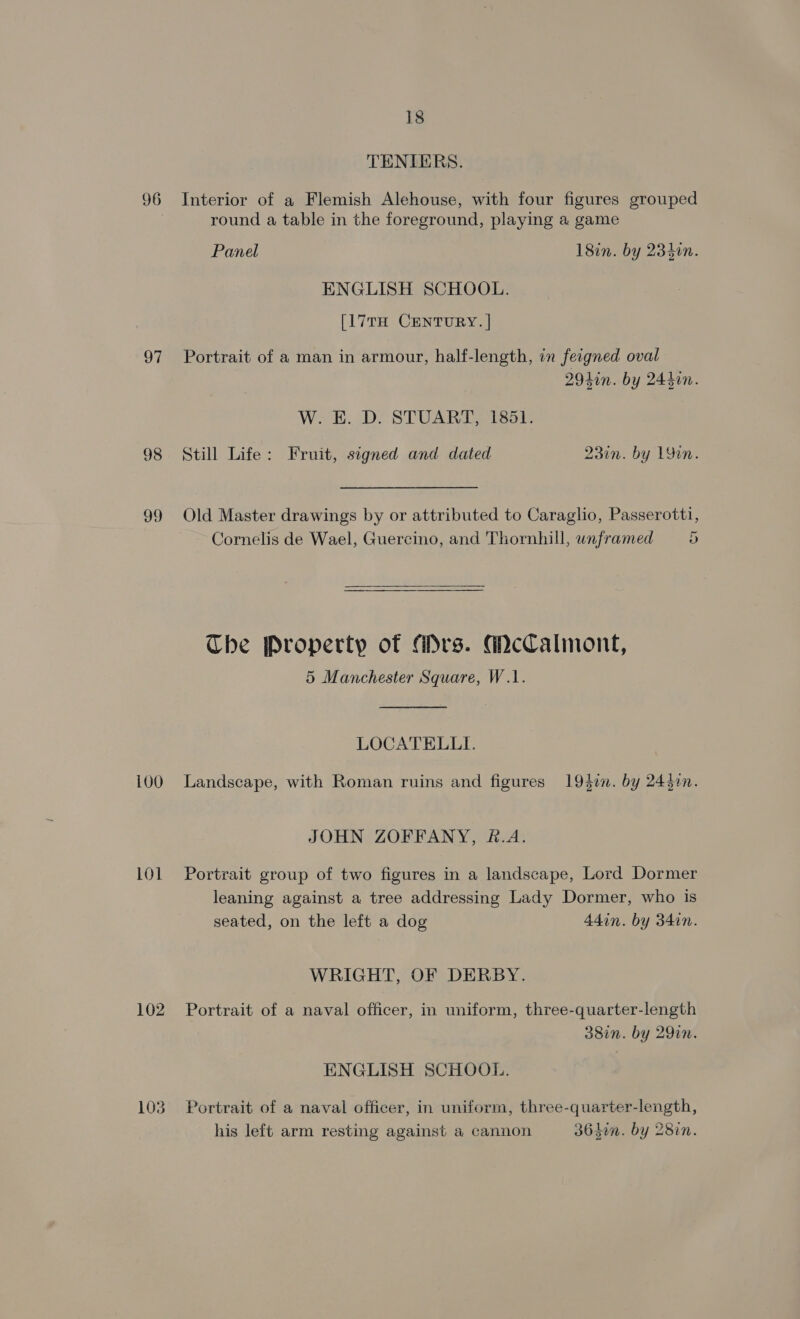 96 97 98 99 100 101 102 103 18 TENIERS. Interior of a Flemish Alehouse, with four figures grouped round a table in the foreground, playing a game Panel 18in. by 2340n. ENGLISH SCHOOL. [17TH CENTURY. | Portrait of a man in armour, half-length, in fecgned oval 2940n. by 244din. W. E. D. STUART, 1851. Still Life: Fruit, signed and dated 23in. by 19in. Old Master drawings by or attributed to Caraglio, Passerotti, Cornelis de Wael, Guercino, and Thornhill, unframed 5 The Property of Mrs. GcCalmont, 5 Manchester Square, W.1. LOCATELLI. Landscape, with Roman ruins and figures 194i. by 245in. JOHN ZOFFANY, &amp;.A. Portrait group of two figures in a landscape, Lord Dormer leaning against a tree addressing Lady Dormer, who is seated, on the left a dog 44in. by 34in. WRIGHT, OF DERBY. Portrait of a naval officer, in uniform, three-quarter-length 38in. by 29in. ENGLISH SCHOOL. Portrait of a naval officer, in uniform, three-quarter-length, his left arm resting against a cannon 364hen. by 28in.