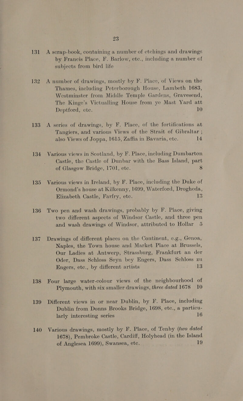 131 133 134 135 136 137 138 139 140 23 A scrap-book, containing a number of etchings and drawings by Francis Place, F. Barlow, etc., including a number ct subjects from bird life A number of drawings, mostly by F. Place, of Views on the Thames, including Peterborough House, Lambeth 1683, Westminster from Middle Temple Gardens, Gravesend, The Kinge’s Victualling House from ye Mast Yard att Deptford, etc. | 10 A series of drawings, by F. Place, of the fortifications at Tangiers, and various Views of the Strait of Gibraltar ; also Views of Joppa, 1615, Zaffia in Bavaria, etc. 14 Various views in Scotland, by F. Place, including Dumbarton Castle, the Castle of Dunbar with the Bass Island, part of Glasgow Bridge, 1701, etc. 8 Various views in Ireland, by F. Place, including the Duke of Ormond’s house at Kilkenny, 1699, Waterford, Drogheda, Elizabeth Castle, Farfry, etc. , 13 Two pen and wash drawings, probably by F. Place, giving two different aspects of Windsor Castle, and three pen and wash drawings of Windsor, attributed to Hollar 5 Drawings of different places on the Continent, e.g., Genoa, Naples, the Town house and Market Place at Brussels, Our Ladies at Antwerp, Strassburg, Frankfurt an der Oder, Dass Schloss Seyn bey Engers, Dass Schloss zu Engers, etc., by different artists 13 Four large water-colour views of the neighbourhood of Plymouth, with six smaller drawings, three dated 1678 10 Different views in or near Dublin, by F. Place, including Dublin from Donns Brooks Bridge, 1698, etc., a particu- larly interesting series 16 Various drawings, mostly by F. Place, of Tenby (two dated 1678), Pembroke Castle, Cardiff, Holyhead (in the Island of Anglesea 1699), Swansea, etc. 19