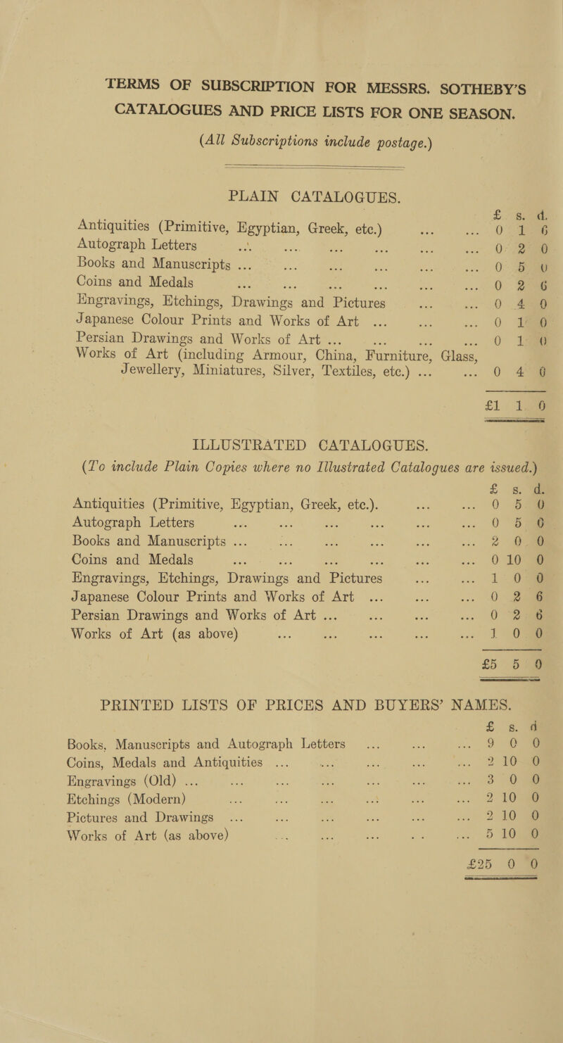 TERMS OF SUBSCRIPTION FOR MESSRS. SOTHEBY’S CATALOGUES AND PRICE LISTS FOR ONE SEASON. (All Subscriptions include postage.)   PLAIN CATALO GUES. Antiquities (Primitive, ee Greek, a Autograph Letters oe ; Books and Manuscripts ... Coins and Medals lingravings, Etchings, ites and BP Ghires Japanese Colour Prints and Works of Art Persian Drawings and Works of Art . Works of Art (including Armour, China, Furniture, Glass, Jewellery, Miniatures, Silver, Textiles, etc.) . Coo Ss S-o&gt; oS. eh b+ bt He OW or w HF a S He res £1 tae ILLUSTRATED CATALOGUES. (Zo include Plain Copies where no Illustrated Catalogues are issued.) oe Antiquities (Primitive, Egyptian, Greek, Je as --; Oise Autograph Letters oe : Be ee &lt;3 Oa Books and Manuscripts ... Z si ae a . 2 ae Coins and Medals 0 10 Hngravings, Etchings, Dunes, and pe ietates 1.0 Japanese Colour Prints and Works of Art ... ise ses CON Persian Drawings and Works of Art ... me O-% Works of Art (as above) 1 £5 5:9  PRINTED LISTS OF PRICES AND BUYERS’ NAMES. £. 248 Books, Manuscripts and Autograph Letters 5 Oo 8 Coins, Medals and Antiquities 2 10-38 Engravings (Old) ... 3 ‘Oe Etchings (Modern) 210 6 Pictures and Drawings 210 8 510 8 Works of Art (as above) 