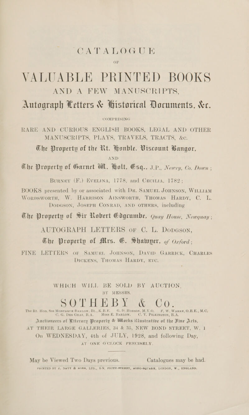 CATALOGU E OF VALUABLE PRINTED BOOKS AND A FEW MANUSCRIPTS, Autograph Letters &amp; Historical Documents, Xe. COMPRISING RARE AND CURIOUS ENGLISH BOOKS, LEGAL AND OTHER MANUSCRIPTS, PLAYS, TRAVELS, TRACTS, &amp;c. Ghe Property of the Rt. Honble. Viscount Bangor, AND Ghe Property of Garnet WA. Holt, Esq., IP, Newry, Co. Down ; Burney (F.) Evecena, 1778, and Croinia, 1782: BOOKS presented by or associated with Dk. SAMUEL JOHNSON, WILLIAM WoRDSWORTH, W. HARRISON AINSWORTH, ‘THOMAS Harpy, C. L. DopGson, JOSEPH CONRAD, AND OTHERS, including Ghe Property of Sir Nobert Gdgeumbe, Quay House, Newquay : AUTOGRAPH LETTERS or C. L. Dopason, Ghe Property of Mrs. EG. Shatuver, of Oxford: FINE LETTERS or Samuren JOHNSON, David GARRICK, CHARLES DickENS, THOMAS Harpy, rrc. Vator AViILE BE SOR IBY AUCTION: BY MESSRS. oe Hen Bee ae Q * The Rt. Hon. Str Monracur Bariow, Bt., K.B.E. G. D. Horson, M.V.O. F. W. WARRH, O.B.E., M.C. C. G. Des Graz, B.A. Miss EK. BARLOW. C. V. PILKINGTON, B.A. Auctioneers of Literary Property &amp; Works illustrative of the Fine Arts, AT THEIR LARGE GALLERIKS, 34 &amp; 38, NEW BOND STREET, W. 1 On WEDNESDAY, 4th of JULY, 1928, and following Day, AT ONK OCILOCK PRECISELY.  May be Viewed T'wo Days previous. Catalogues may be had.   PRINTED BY J. DAVY &amp; SONS, LTD., 8-9, FRITH-STRKET, SOHO-SQUARK, LONDON, W,, ENGLAND.