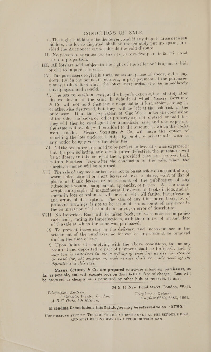 CONDITIONS OF SALE. 1. The highest bidder to be the buyer ; and if any dispute arise vetween bidders, the lot so disputed shall be immediately put up again, pro- vided the Auctioneer cannot decide the said dispute. [I. No person to advance less than 1s. ; above five pounds 2s. 6d. : and so on In proportion. [II. All lots are sold subject to the right of the seller or his agent to bid, or else to impose a reserve. IV. The purchasers to give in their names and places of abode, and to pay down 10s. in the pound, if required, in part payment of the purchase- money, in default of which the lot or lots purchased to be immediately put up again and re-sold. V. The lots to be taken away, at the buyer’s expense, immediately after the conclusion of the sale; in default of which Messrs. SoTHEBY &amp; Co. will not bold themselves responsible if lost, stolen, damaged, or otherwise destroyed, but they will be left at the sole risk of the purchaser. If, at the expiration of One Week after the conclusion of the sale. the books or other property are not cleared or paid for, they will then be catalogued for immediate sale, and the expenses, the same as if re-sold, will be added to the amount at which the books were bought. Messrs. Sormesy &amp; Co. will have the option of re-selling the lots uncleared, either by public or private sale, without any notice being given to the defaulter. VI. All the books are prestumed to be perfect, unless otherwise expressed : but if, upon collating, any should prove defective, the purchaser will be at liberty to take or reject them, provided they are received back within Fourteen Days after the conclusion of the sale, when the purchase-money will be returned. VII. The sale of any book or books is not to be set aside on account of any worm holes, stained or short leaves of text or plates, want of list of plates or blank leaves, or on account of the publication of any aibsequent volume, supplement, appendix, or plates. All the manu- scripts, autographs, all magazines and reviews, all books in lots, and all &lt;racts in lots or volumes, will be sold with all faults, imperfections and errors of description. The sale of any illustrated book, lot of prints or drawings, is not to be set aside on account of any error in the enumeration of the numbers stated, or error of description. VIII. No Imperfect Book will be taken back, unless a note accompanies each book, stating its imperfections, with the number of lot and date of the sale at which the same was purchased. [X. To prevent inaccuracy in the delivery, and inconvenience in the settlement of the purchases, no lot can on any account he removed during the time of sale. X. Upon failure of complying with the above conditions, the money required and deposited in part of payment shall be forfeited: and «7 any loss is sustained in the re-selling of such lots as are not cleared or paid for, all charges on such re-sale shall be made good by the defaulters at this sale. Messrs. SoTHEBY &amp; Co. are prepared to advise intending purchasers, as far as possible, and will execute bids on their behalf, free of charge. Lots will be procured as cheaply as is permitted by other bids or reserves, if any.  34 &amp; 35 New Bond Street, London, W.(1). Telegraphic Address : es é “* Abinitio, Wesdo, London.” Pelephone . (3 lines) | é A.B.G. Gode, 5th Edition. Mayfair 6682, 6683, 6684.  In sending Commissions this Catalogue may be referred to as ‘‘OTHO.”’  ComMISSIOxS SENT BY TELE HE ARE ACCEPTED ONLY AT THE SENDER’S RISK, AND MUST BE CONFIRMED BY LETTER OR TELEGRAM.