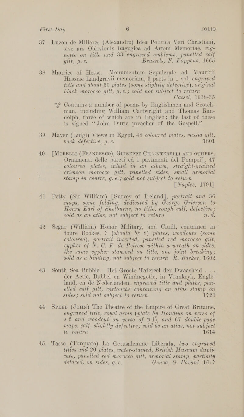 37 Luzon de Millares (Alexandro) Idea Politica Veri Christiani, sive ars Oblivionis isagogica ad Artem Memoriae, vig- nette on title and 33 engraved emblems, panelled calf Gilt, Qe Brussels, F. Foppens, 1665 388 Maurice of Hesse. Monumentum Sepulcrale ad Mauritii Hassiae Landgravii memoriam, 3 parts in 1 vol. engraved title and about 50 plates (some slightly defective), original black morocco gilt, g.e.; sold not subject to return Cassel, 1638-35 * Contains a number of poems by Englishmen and Scotch- man, including Wilham Cartwright and Thomas Ran- dolph, three of which are in English; the last of these is signed “John Durie preacher of the Gospell.” 389 Mayer (Luigi) Views in Egypt, 48 coloured plates, russia gilt, back defectwe, g. e. 1801 40. [MoRELuI (FRANCESCO), GUISEPPE CH \.\NTERELLI AND OTHERS. Ornamenti delle pareti ed 1 pavimenti del Pompei], 47 coloured plates, inlad im an album, straight-grained crimson morocco gut, panelled sides, small armorial stamp wn centre, g.e.; sold not subject to return [ Naples, 1791] 41 Petty (Sir William) [Survey of Ireland], portrast and 36 maps, some folding, dedicated by George Grierson to Henry Earl of Shelburne, no title, rough calf, defective; sold as an atlas, not subject to return n. d. 42 Segar (William) Honor Military, and Ciuill, contained in ~ foure Bookes, 7 (should be 8) plates, woodcuts (some coloured), portrait wmserted, panelled red morocco gilt, cypher of N. C. F. de Peiresc within a wreath on sides, the same cypher stamped on title, one joint breaking; sold as a binding, not subject to return R. Barker, 1602 43 South Sea Bubble. Het Groote Tafereel der Dwaasheid ... der Actie, Bubbel en Windnegotie, in Vrankryk, Engle- land, en de Nederlanden, engraved title and plates, pan- elled calf git, cartouche containing an atlas stamp on sides; sold not subject to return 7 1729 44 SpEED (JoHN) The Theatre of the Empire of Great Britaine, engraved title, royal arms (plate by Hondius on verso of A2 and woodcut on verso of B1), and 67 double-page maps, calf, slightly defective; sold as an atlas, not subject to return 1614 45 ‘Tasso (Torquato) La Gerusalemme Liberata, two engraved titles and 20 plates, water-staned, British Museum dupir- cate, panelled red morocco gilt, armorial stamp, partially defaced, on sides, g. e. Genoa, G. Pavani, 1€2%