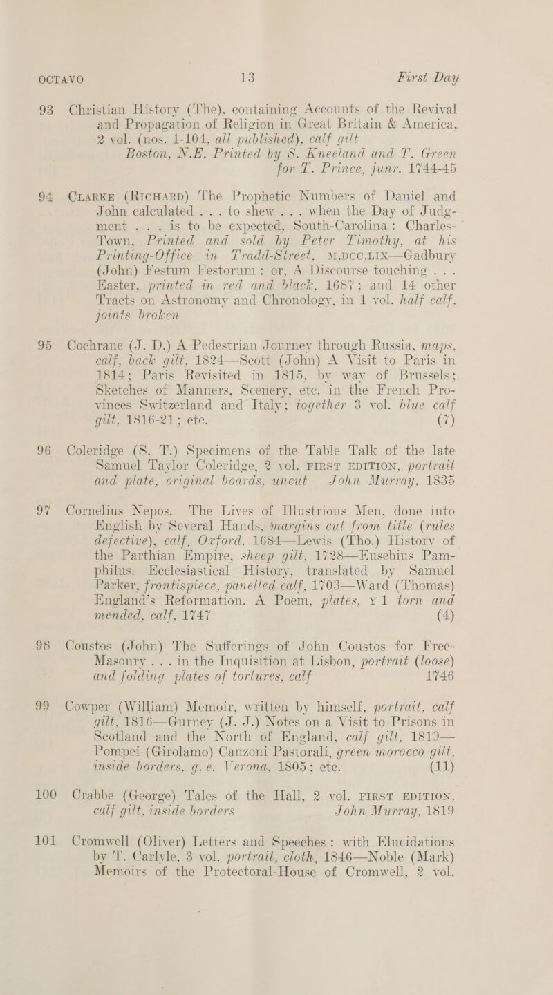 93 Christian History (The), containing Accounts of the Revival and Propagation of Religion in Great Britain &amp; America, 2 vol. (nos. 1-104, all published), calf gilt Boston, N.E. Printed by S. Kneeland and T. Green for T. Prince, junr. 1744-45 94 (CxaRKE (RicHARD) The Prophetic Numbers of Daniel and John calculated ...to shew... when the Day of Judg- ment ... is to be expected, South-Carolina: Charles- ” Town, Printed and sold by Peter Timothy, at his Printing-Office im Tradd-Street, M,Dcoc,LIxX—Gadbury (John) Festum Festorum: or, A Discourse touching . Easter, printed in red and black, 1687; and 14 other Tracts on Astronomy and Chronology, in 1 vol. half calf, joints broken  95 Cochrane (J. D.) A Pedestrian Journey through Russia, maps, calf, back gilt, 1824—Scott (John) A Visit to Paris in 1814; Paris Revisited in 1815, by way of Brussels; Sketches of Manners, Scenery, etc. in the French Pro- vinees Switzerland and Italy; together 3 vol. blue calf gilt, 1816-21; ete. (7) 96 Coleridge (S. T.) Specimens of the Table Talk of the late Samuel Taylor Coleridge, 2 vol. FIRST EDITION, portrait and plate, original boards, uncut John Murray, 1835 97 Cornelius Nepos. The Lives of Illustrious Men, done into English by Several Hands, margins cut from title (rules defective), calf, Oxford, 1684—Lewis (Tho.) History of the Parthian Empire, sheep gilt, 1728—Eusebius Pam- philus. Eeclesiastical History, translated by Samuel Parker, frontispiece, panelled calf, 1703—Ward (Thomas) England’s Reformation. A Poem, plates, y1 torn and mended, calf, 1747 (4) 98 Coustos (John) The Sufferings of John Coustos for Free- Masonry .. . in the Inquisition at Lisbon, portrait (loose) and folding plates of tortures, calf 1746 99 Cowper (William) Memoir, written by himself, portrait, calf gilt, 1816—Gurney (J. J.) Notes on a Visit to Prisons in Scotland and the North of Eneland, calf gilt, 18193— Pompei (Girolamo) Canzoni Pastorali, green morocco gilt, imside borders, g.e. Verona, 1805; ete. (11) 100 Crabbe (George) Tales of the Hall, 2 vol. First EDITION, calf gilt, inside borders John Murray, 1819 101 Cromwell (Oliver) Letters and Speeches: with Elucidations by T. Carlyle, 3 vol. portrait, cloth, 1846—Noble (Mark) Memoirs of the Protectoral-House of Cromwell, 2 vol.