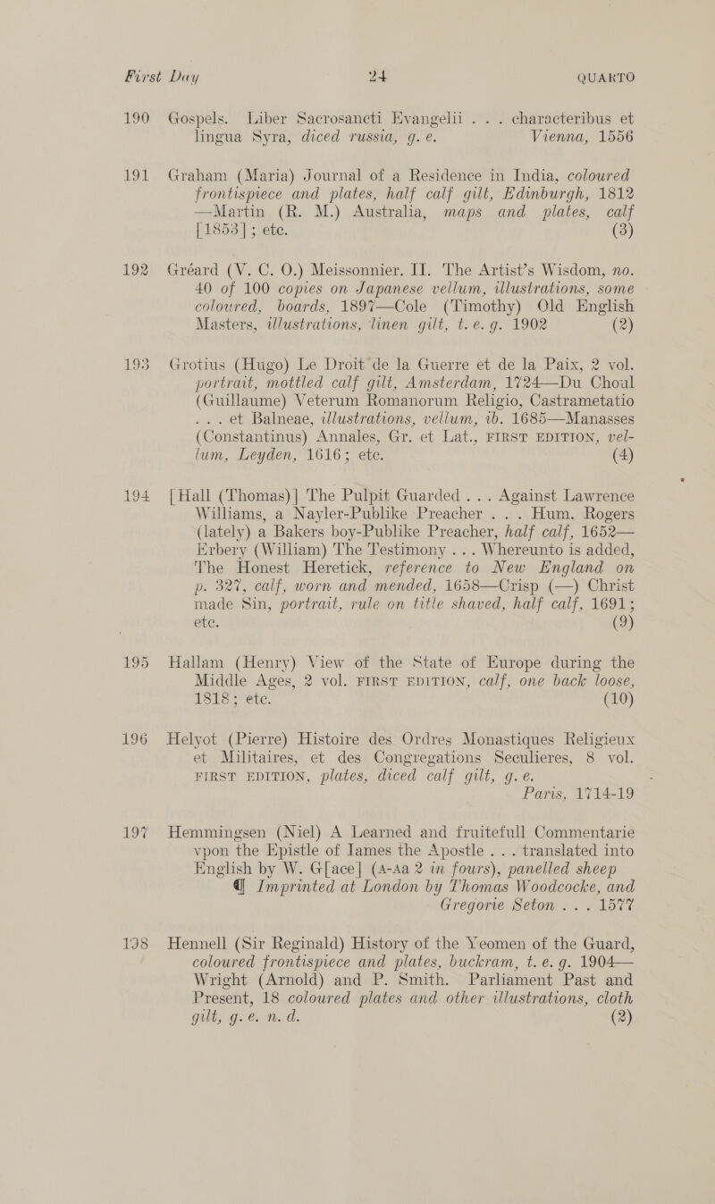 190 LOd 192 194 195 196 Gospels. Liber Sacrosancti Evangelii . . . characteribus et lingua Syra, diced russia, g. e. Vienna, 1556 Graham (Maria) Journal of a Residence in India, colowred frontismece and plates, half calf gilt, Edinburgh, 1812 —Martin (R. M.) Australia, maps and plates, calf [1853] ; ete. (3) Gréard (V. C. O.) Meissonnier. II. The Artist’s Wisdom, no. 40 of 100 copies on Japanese vellum, ilustrations, some — coloured, boards, 189%7—Cole (Timothy) Old English Masters, wlustrations, linen gilt, t. e.g. 1902 (2) Grotius (Hugo) Le Droit’de la Guerre et de la Paix, 2 vol. portrait, mottled calf gilt, Amsterdam, 1724—Du Choul (Guillaume) Veterum Romanorum Religio, Castrametatio . et Balneae, illustrations, vellum, vb. 1685—Manasses (Constantinus) Annales, Gr. et Lat., FIRST EDITION, vel- lum, Leyden, 1616; etc. (4) {Hall (Thomas) ] The Pulpit Guarded... Against Lawrence Williams, a Nayler-Publike Preacher ... Hum. Rogers (lately) a Bakers boy-Publike Preacher, half calf, 1652— Erbery (William) The Testimony ... Whereunto is added, The Honest Heretick, reference to New England on p. 327, calf, worn and mended, 1658—Crisp (—) Christ made Sin, portrait, rule on title shaved, half calf, 1691; ete. | (9) Hallam (Henry) View of the State of Hurope during the Middle Ages, 2 vol. FIRST EDITION, calf, one back loose, 1ST Se ete. (10) Helyot (Pierre) Histoire des Ordres Monastiques Religieux et Militaires, et des Congregations Seculieres, 8 vol. FIRST EDITION, plates, diced calf gilt, g. €. Paris, 1714-19 Hemmingsen (Niel) A Learned and fruitefull Commentarie vpon the Epistle of James the Apostle . .. translated into English by W. G[ace] (4-Aa 2 im fours), panelled sheep @| Imprinted at London by Thomas Woodcocke, and Gregorte Setom. . . 1577 Hennell (Sir Reginald) History of the Yeomen of the Guard, coloured frontispiece and plates, buckram, t. e.g. 1904— Wright (Arnold) and P. Smith. Parliament Past and Present, 18 coloured plates and other illustrations, cloth gilt, g.c nm. ad. (2)