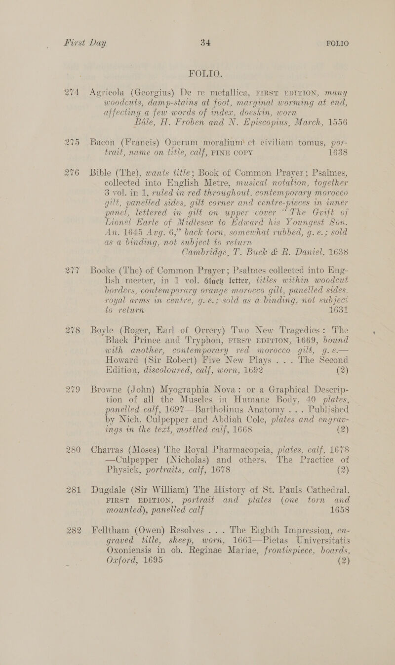 274 a0 Ca) ae CO FOLIO. Agricola (Georgius) De re metallica, FIRST EDITION, many woodcuts, damp-stains at foot, marginal worming at end, affecting a few words of index, doeskin, worn Bale, H. Froben and N. Episcopius, March, 1556 Bacon (Francis) Operum moralium! et civiliam tomus, por- trait, name on title, calf, FINE COPY 1638 Bible (The), wants title; Book of Common Prayer; Psalmes, collected into English Metre, musical notation, together 3 vol. in 1, ruled in red throughout, contemporary morocco gilt, panelled sides, gilt corner and centre-preces in wmner panel, lettered an gilt on upper cover “The Goift of Inonel Earle of Midlesex to Edward his Youngest Son. An. 1645 Avg. 6,” back torn, somewhat rubbed, g. e.; sold as a binding, not subject to return Cambridge, T. Buck &amp; R. Daniel, 1638 Booke (The) of Common Prayer; Psalmes collected into Hng- lish meeter, in 1 vol. Sfact letter, titles within woodcut borders, contemporary orange morocco gilt, panelled sides. royal arms wm centre, g.e.; sold as a binding, not subject to return 1631 Boyle (Roger, Earl of Orrery) Two New Tragedies: The Black Prince and 'Tryphon, FIRST EDITION, 1669, bound with another, contemporary red morocco. gilt, g.e— Howard (Sir Robert) Five New Plays ... The Second Edition, discoloured, calf, worn, 1692 (2) Browne (John) Myographia Nova: or a Graphical Descrip- tion of all the Muscles in Humane Body, 40 plates, panelled calf, 169%7—Bartholinus Anatomy ... Published by Nich. Culpepper and Abdiah Cole, plates and engrav- ings in the text, mottled calf, 1668 (2) Charras (Moses) The Royal Pharmacopeia, plates, calf, 1678 —Culpepper (Nicholas) and others. The Practice of Physick, portraits, calf, 1678 (2) Dugdale (Sir William) The History of St. Pauls Cathedral, FIRST EDITION, portrait and plates (one torn and mounted), panelled calf 1658 Felltham (Owen) Resolves ... The Eighth Impression, en- graved title, sheep, worn, 1661—Pietas Universitatis Oxoniensis in ob. Reginae Mariae, frontispiece, boards, Oxford, 1695 (2)
