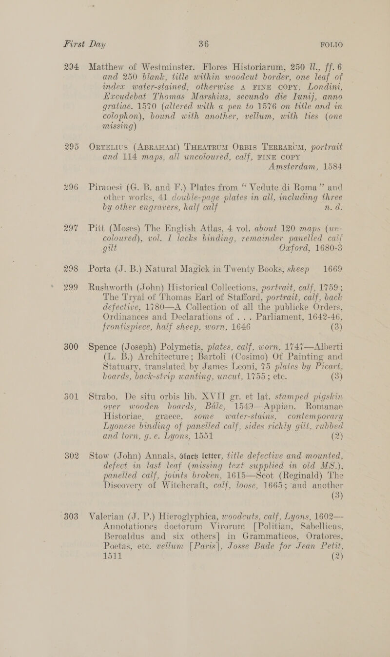 R94 295 297 300 501 302 (308 Matthew of Westminster. Flores Historiarum, 250 JI., ff. 6 and 250 blank, title within woodcut border, one leaf of index water-stained, otherwise A FINE copy, Londini, Excudebat Thomas Marshius, secundo die Iuniyj, anno gratiae. 1570 (altered with a pen to 1576 on title and in colophon), bound with another, vellum, with ties (one MISSING) ORTELIUS (ABRAHAM) THEATRUM ORBIS TERRARUM, portrait and 114 maps, all uncoloured, calf, FINE COPY Amsterdam, 1584. Piranesi (G. B. and F.) Plates from “ Vedute di Roma” and other works, 41 double-page plates in all, including three by other engravers, half calf n. a. Pitt (Moses) The English Atlas, 4 vol. about 120 maps (un- coloured), vol. I lacks binding, remainder panelled calf gilt Oxford, 1680-3 Porta (J. B.) Natural Magick in Twenty Books, sheep 1669 Rushworth (John) Historical Collections, portrat, calf, 1759 ; The Tryal of Thomas Earl of Stafford, portrait, calf, back defective, 1780—A Collection of all the publicke Orders, Ordinances and Declarations of ... Parliament, 1642-46, frontispiece, half sheep, worn, 1646 (3) Spence (Joseph) Polymetis, plates, calf, worn, 1747—Alberti (L. B.) Architecture; Bartoli (Cosimo) Of Painting and Statuary, translated by James Leoni, 75 plates by Picart, boards, back-strip wanting, uncut, 1755 ; etc. (3) Strabo. De situ orbis lib. XVIT gr. et lat. stamped pigskin over wooden boards, Bdle, 1549—Appian. Romanae Historiae, graece, some water-stains, contemporary Lyonese binding of panelled calf, sides richly gilt, rubbed and torn, g.e. Lyons, 1551 (2) Stow (John) Annals, Sfact letter, title defectwe and mounted, defect in last leaf (missing text supplied in old MS.), panelled calf, joints broken, 1615—Scot (Reginald) The Discovery of Witchcraft, calf, loose, 1665; and another (3) Valerian (J. P.) Hieroglyphica, woodcuts, calf, Lyons, 1602— Annotationes doctorum Virorum [Politian, Sabellicus, Beroaldus and six others] in Grammaticos, Oratores, Poetas, ete. vellum [Paris], Josse Bade for Jean Petit, 1511 (2)