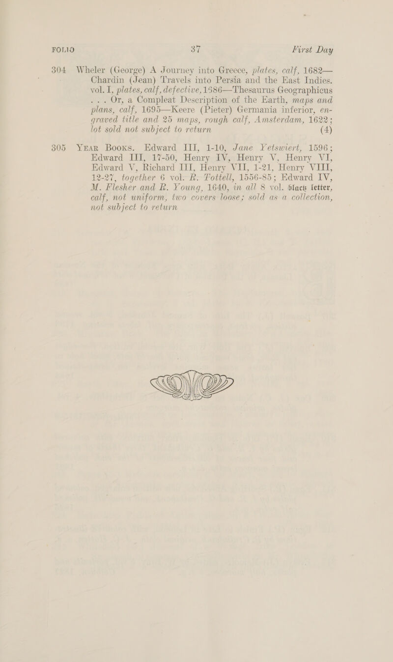 304 Wheler (George) A Journey into Greece, plates, calf, 1682— Chardin (Jean) Travels into Persia and the East Indies. vol. I, plates, calf, defective, 1586—Thesaurus Geographicus ... Or, a Compleat Description of the Earth, maps and plans, calf, 1695—Keere (Pieter) Germania inferior, en- graved title and 25 maps, rough calf, Amsterdam, 1622; lot sold not subject to return (4) 305 YEAR Books. Edward III, 1-10, Jane Yetswiert, 1596; Edward III, 17-50, Henry IV, Henry V, Henry VI, Edward V, Richard III, Henry VII, 1-21, Henry VIII, 12-27, together 6 vol. &amp;. Fottell, 1556-85; Edward LV, M. Flesher and R. Young, 1640, in all 8 vol. black fetter, calf, not uniform, two covers loose; sold as a collection, not subject to return 
