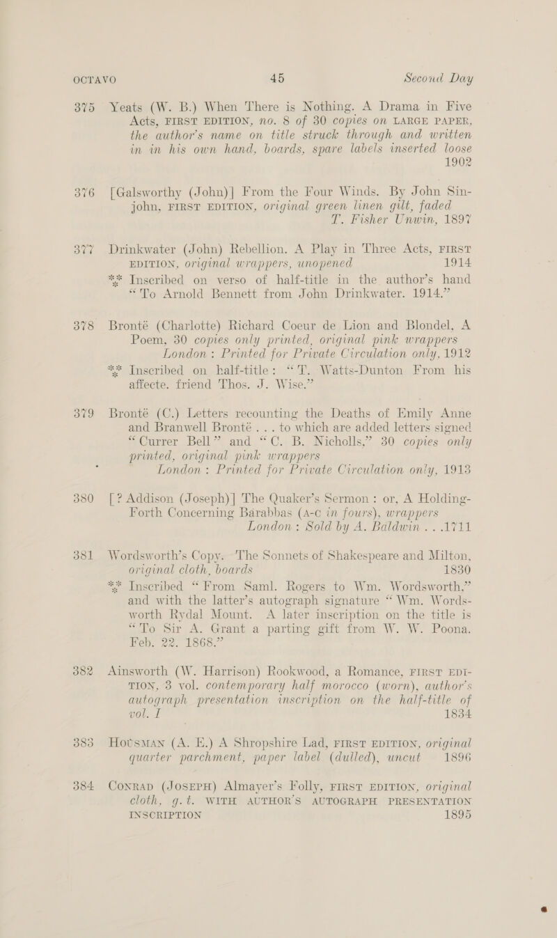 375 376 ovo dol Yeats (W. B.) When There is Nothing. A Drama in Five Acts, FIRST EDITION, no. 8 of 30 copies on LARGE PAPER, the author's name on title struck through and written in in his own hand, boards, spare labels inserted loose 1902 [Galsworthy (John)| From the Four Winds. By John Sin- john, FIRST EDITION, original green linen gilt, faded T. Fisher Unwin, 1897 Drinkwater (John) Rebellion. A Play in Three Acts, FIRST EDITION, original wrappers, unopened 1914 ** Inscribed on verso of half-title in the author’s hand “To Arnold Bennett from John Drinkwater. 1914.” Bronté (Charlotte) Richard Coeur de Lion and Blondel, A Poem, 30 copies only printed, original pink wrappers London: Printed for Prwate Curculation only, 1912 ** Inscribed on half-title: “T. Watts-Dunton From his affecte. friend Thos. J. Wise.” Bronté (C.) Letters recounting the Deaths of Emily Anne and Branwell Bronte . .. to which are added letters signed “Currer Bell” and “C. B. Nicholls,’ 30 copies only printed, original pink wrappers London: Printed for Private Circulation oniy, 1913 [ ? Addison (Joseph)| The Quaker’s Sermon: or, A Holding- Forth Concerning Barabbas (4-c in fours), wrappers London: Sold by A. Baldwin .. 1711 Wordsworth’s Copy. The Sonnets of Shakespeare and Milton, original cloth, boards 1830 ** Inscribed “ From Saml. Rogers to Wm. Wordsworth,” and with the latter’s autograph signature ** Wm. Words- worth Rydal Mount. A later inscription on the title is ao Sir A. Grant.a parting gut from W. W. Poona, Feb. 22. 1868.” Ainsworth (W. Harrison) Rookwood, a Romance, FIRST EDI- TION, 3 vol. contemporary half morocco (worn), author's autograph presentation inscription on the half-title of vol. I 1834 HovsMan (A. E.) A Shropshire Lad, FIRST EDITION, original quarter parchment, paper label (dulled), uncut 1896 Conrad (JosePH) Almayer’s Folly, FIRST EDITION, original cloth, g.t. WITH AUTHORS AUTOGRAPH PRESENTATION INSCRIPTION 1895