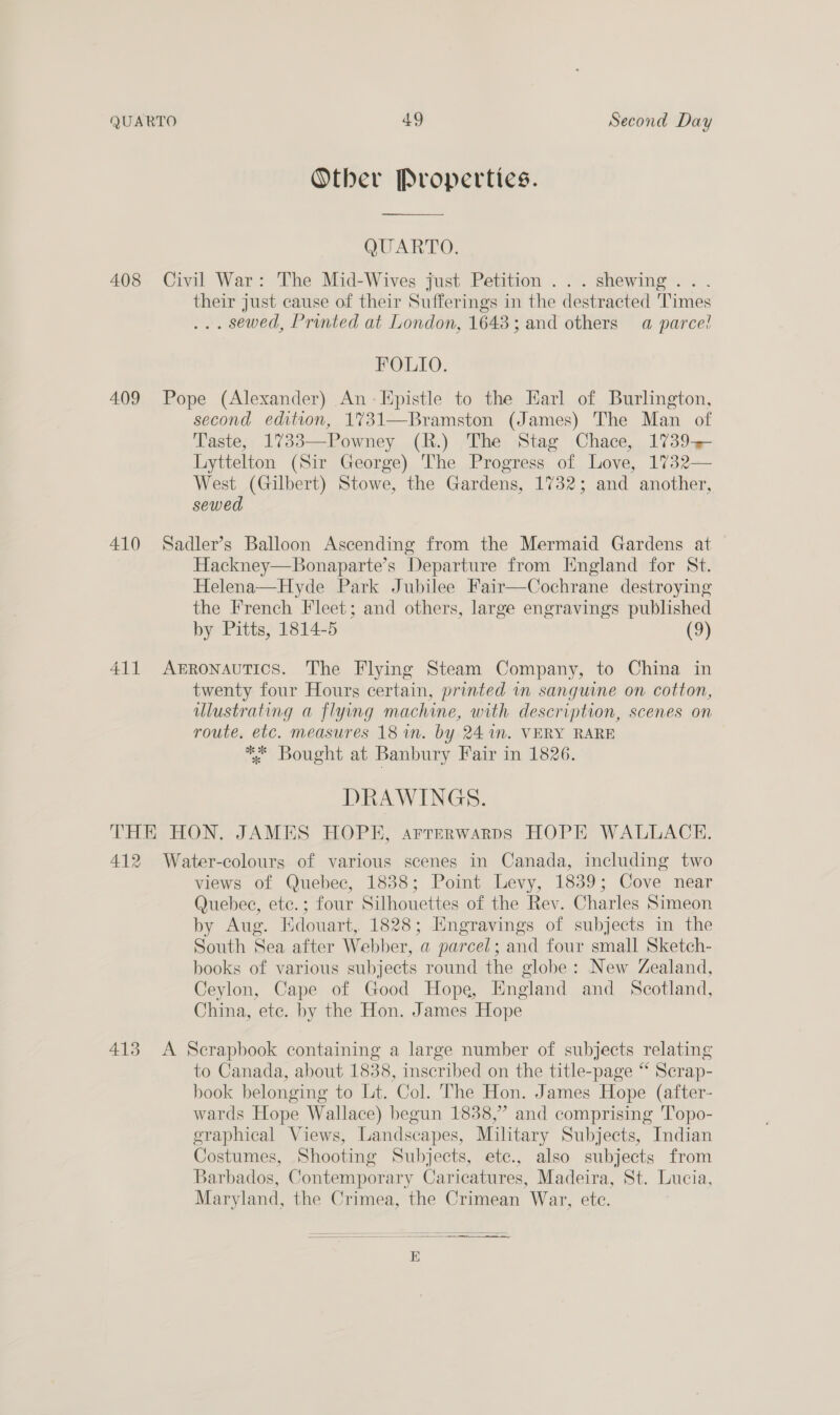Otber Properties.  QUARTO. 408 Civil War: The Mid-Wives just Petition ...shewing... their just cause of their Sufferings in the destracted Times ... sewed, Printed at London, 1643; and others a parce! FOLIO. 409 Pope (Alexander) An- Epistle to the Earl of Burlington, second edition, 1731—Bramston (James) The Man of Taste, 1733—Powney (R.) The Stag Chace, 1739 Lyttelton (Sir George) The Progress of Love, 1732— West (Gilbert) Stowe, the Gardens, 1732; and another, sewed  410 Sadler’s Balloon Ascending from the Mermaid Gardens at Hackney—Bonaparte’s Departure from England for St. Helena—Hyde Park Jubilee Fair—Cochrane destroying the French Fleet; and others, large engravings published by Pitts, 1814-5 (9) 411 Akgronautics. The Flying Steam Company, to China in twenty four Hours certain, printed in sanguine on cotton, ulustrating a flying machine, with description, scenes on route. etc. measures 18 wn. by 24 in. VERY RARE ** Bought at Banbury Fair in 1826. DRAWINGS. THE HON. JAMES HOPE, arrerwarps HOPE WALLACE. 412 Water-colours of various scenes in Canada, including two views of Quebec, 1838; Point Levy, 1839; Cove near Quebec, etc.; four Silhouettes of the Rev. Charles Simeon by Aug. Edouart, 1828; Engravings of subjects in the South Sea after Webber, a parcel; and four small Sketch- books of various subjects round the globe: New Zealand, Ceylon, Cape of Good Hope, England and Scotland, China, ete. by the Hon. James Hope 413 A Scrapbook containing a large number of subjects relating to Canada, about 1838, inscribed on the title-page “ Scrap- book belonging to Lt. Col. The Hon. James Hope (after- wards Hope Wallace) begun 1838,” and comprising Topo- graphical Views, Landscapes, Military Subjects, Indian Costumes, Shooting Subjects, ete., also subjects from Barbados, Contemporary Caricatures, Madeira, St. Lucia, Maryland, the Crimea, the Crimean War, etc. 