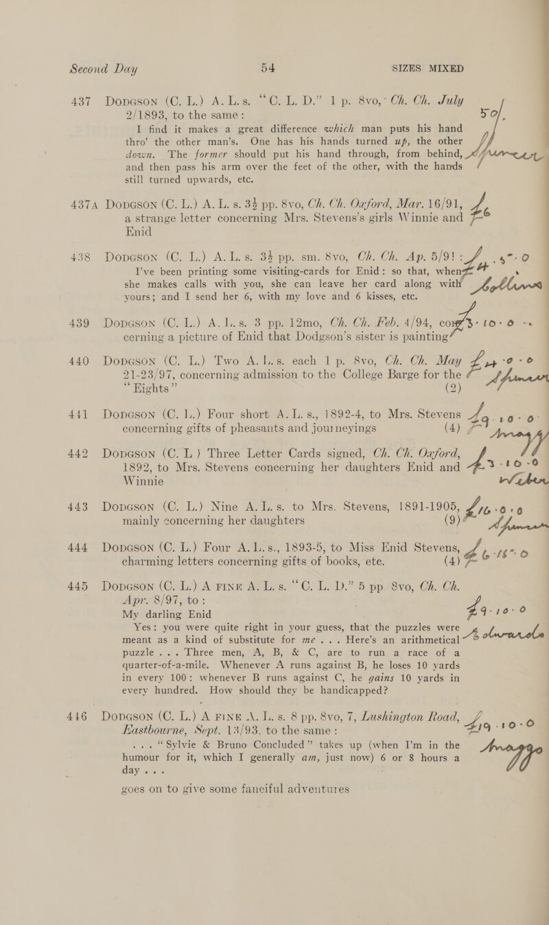  A437. Doneson (C.b.) Ac laa | Cal, DD.” bpwsve Ce C2, dam, 2/1893, to the same: 5 Of. I find it makes a great difference which man puts his hand thro’ the other man’s. One has his hands turned uf, the other down. The former should put his hand through, from behind, Apres and then pass his arm over the feet of the other, with the hands / still turned upwards, etc. 4374 Dopason (C. L.) A. L. s. 34 pp. 8vo, Ch. Ch. Oxford, Mar. 16/91, ‘ a strange letter concerning Mrs. Stevens's girls Winnie and | Enid | 438 pore (©. ti) A: lis Se peo em. Svo, C2 Ch, Ap.25) 91 wy ate I’ve been printing some visiting-cards for Enid: so that, when » she makes calls with you, she can leave her card along with Ao Lh yw | yours; and I send her 6, with my love and 6 kisses, etc. 439 Dopeson (C.L.) A. ls. 38 pp. l2mo,; Ch. Ch. Feb. 4/94, =A LO-O -. cerning a picture of Enid that Dodgson’s sister is painting 440 Dopesor (C. L.) Two A. 1.8. each 1 p. 8vo, Ch. May 4 0 0-6 21-23/97, concerning admission to the College Hee ie 3 A fama | Wights ” 441 Dopeson (C. L.) Four short A. L.s., 1892-4, to Mrs. Stevens on guy Soe concerning gifts of pheasants and j fen neyings (Ay FA 442 Dopeson (C.L) Three Letter Cards signed, Ch. Ch. Oxford, Wi 1892, to Mrs. Stevens concerning her daughters Enid and 6 ~O@ Winnie ri eher 443 Dopeson (C. L.) Nine A. 1. s. to Mrs. Stevens, 1891-1905, yb» mainly concerning her daughters (9)¢ EPR : 444 Dopeson (C. L.) Four A. L.s., 1893-5, to Miss Enid Stevens, hb: N66 charming letters comeennine eifts of ‘Goo. ete. (4) 7 445 Dopeson (Chin) A rine Aso” CL END.” 5. pp evo, Ch. Ch. Apr. 8/97, to: My darling Enid G18 8 Yes: you were quite right in your guess, that the puzzles ee | / / meant as a kind of substitute for me... Here’s an arithmetical puzzle... « Three. men, 3a, sb 1k Cy are. Moni. anrace of a quarter-of-a-mile. Whenever A runs against B, he loses 10 yards in every 100: whenever B runs against C, he gains 10 yards in every hundred. How should they be handicapped? 446 Dopngson (C. L.) A Fine .\. Ls. 8 pp. 8vo, 7, Lushington Road, / &gt; Eastbourne, Sept. 13/93. to the same : B19 “wes “Sylvie &amp; Bruno Concluded” takes up (when I’m in the hue for it, which I generally am, just now) 6 or 8 hours a day . goes on to give some fanciful adventures