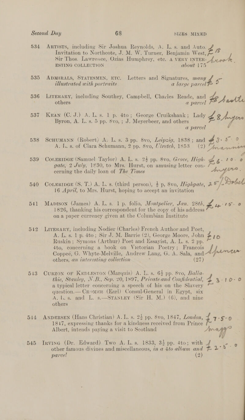 534 535 536 537 543 Dt4 545 ARTISTS, including Sir Joshua Reynolds, A. L. s. and Auto. Invitation to Northcote, J. M. W. Turner, Benjamin West Z J Sir Thos. Lawrence, Gras Humphrey, he A VERY eee “Aseek ESTING COLLECTION about 17 ADMIRALS, STATESMEN, ETC. Letters and Signatures, a - illustrated with portraits a large parcel LITERARY, including Southey, Campbell, Charles Reade, and if - it others a parcel Kran (C. J.) A. L.s. 1 p. 4to; George Cruikshank; Lady b 8 Anyure Byron, A. L. s. 5 pp. 8vo, ; J. Meyerbeer, and others fr a parcel SCHUMANN (Robert) A: L. s. 3 pp. 8vo, Leipzig, 1838 ; a a s- 0 A. I. s. of Clara Schumann, 2 pp. 8vo, Utretch, 1853 2) nana sf 2 CoLERIDGE (Samuel Taylor) A. L. s. 24 pp. 8vo, Grove, High- des 10-0 gate, 2 July, 1830, to Mrs. Hurst, on amusing lester con- cerning the daily loan of The Pines (Avy CotmringE (S. T.) A. L. s. (third person), 4 p, 8vo, Highgate, 2% /- [Dotel 16 April, to Mrs. Hurst, hoping to accept an invitation Mapison (James) A. L.s. 1 p. folio, Montpelier, Jan. 28th, vi Lp’ 15 - 1826, thanking his correspondent for the copy of his address on a paper currency given at the Columbian Institute LITERARY, including Nodier (Charles) French Author and Poet, A. L. s. 1 p. 4to; Sir J. M. Barrie (2), George Moore, John #10 Ruskin; Symons (Arthur) Poet and Essayist, A. L.s. 2 pp. 4to, concerning a book on Victorian Poetry; Francois Coppeé, G. Whyte-Melville, Andrew Lang, G. A. Sala, and others, an interesting collection (27) CuRZON oF KipiLesron (Marquis) A. L. s. 64 pp. 8vo, Balla- thie, Stanley, N.B., Sep. 20,1897, Private and Confidential, 4 -10-0 a typical letter concerning a speech of his on the Slavery * question.— Cromer (Earl) Consul-General in Hgypt, six Ars, and LL: ¢--Srantey (Sir HM. M.) (6). and marie others ANDERSEN (Hans Christian) A. L. s. 24 pp. 8vo, 1847, London, 1: 1847, expressing thanks for a kindness received from Poe i Albert, intends paying a visit to Scotland Awa ay = Wh Irvine (Dr... Edward)..Two.A:.L. s. 1833, 3 pp. 4to; with 4 - 9 | other famous chyines and miscellaneous, 7n a 4to album and Fo 2°» - parcel | (2) :