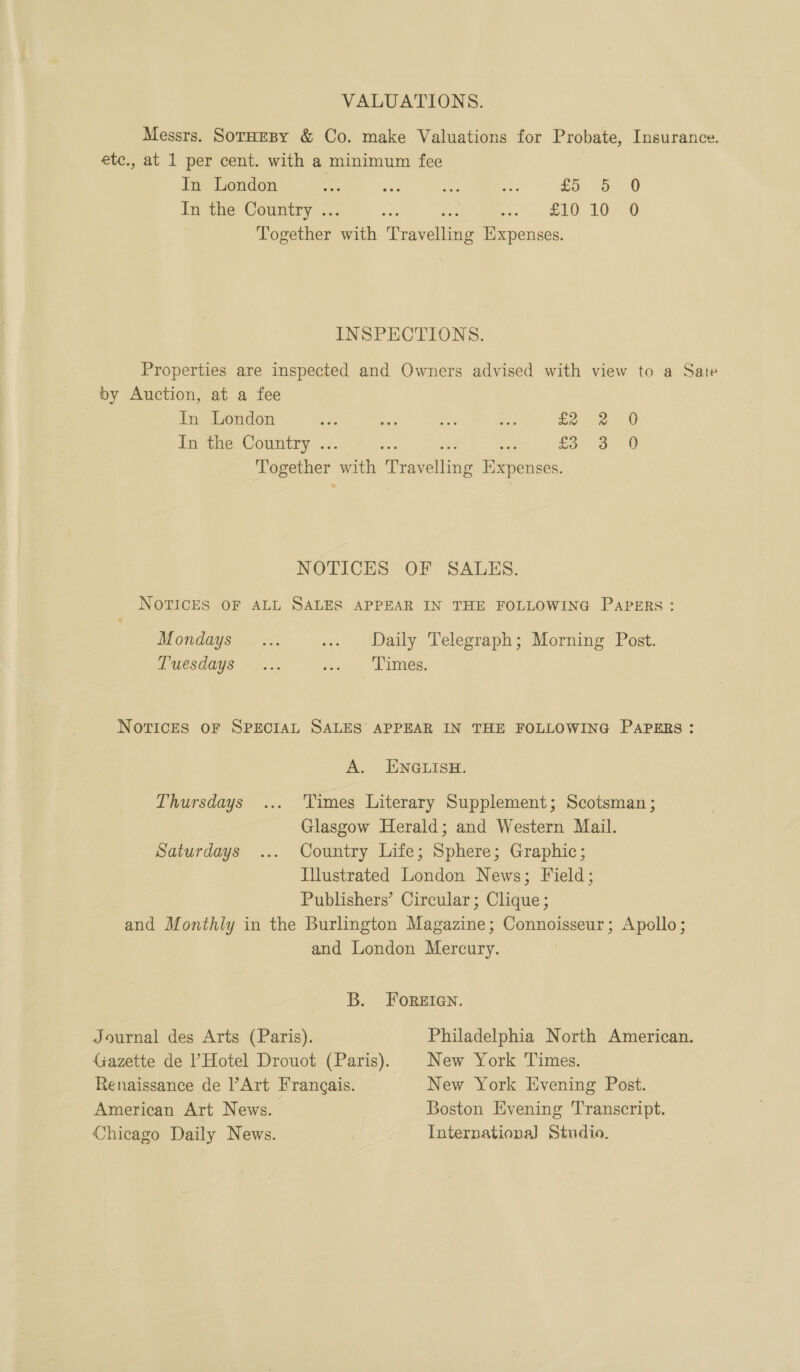 VALUATIONS. Messrs. SorHeBy &amp; Co. make Valuations for Probate, Insurance. etc., at 1 per cent. with a minimum fee een ee a eee. * Re BO In the Country .. , ee SEO LOR Together an ‘Tee Expenses. INSPECTIONS. Properties are inspected and Owners advised with view to a Sate by Auction, at a fee In London Ae re Et ay fe 2. 0 In the Country .. £3 3 0 pager ith Ri voneitine Expenses. NOTICES OF SALES. NOTICES OF ALL SALES APPEAR IN THE FOLLOWING PAPERS: Mondays... ... Daily Telegraph; Morning Post. LUesdays §— ... we 5. bes. NOTICES OF SPECIAL SALES’ APPEAR IN THE FOLLOWING PAPERS: A. ENGLISH. Thursdays ... Times Literary Supplement; Scotsman ; Glasgow Herald; and Western Mail. Saturdays ... Country Life; Sphere; Graphic; Illustrated London News; Field; Publishers’ Circular; Clique ; and Monthly in the Burlington Magazine; Connoisseur; Apollo; and London Mercury. B. FOoReEIGN. Journal des Arts (Paris). Philadelphia North American. Gazette de ’ Hotel Drouot (Paris). New York Times. Renaissance de l’Art Frangais. New York Evening Post. American Art News. Boston Evening Transcript. Chicago Daily News. International Studio.