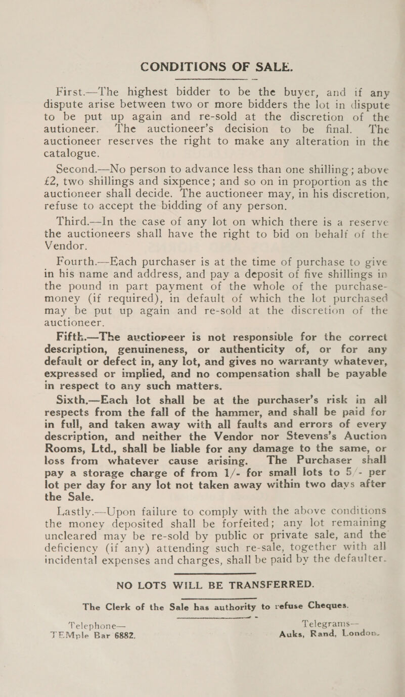 CONDITIONS OF SALE. First—The highest bidder to be the buyer, and if any dispute arise between two or more bidders the lot in dispute to be put up again and re-sold at the discretion of the autioneer. The auctioneer’s decision to be final. The auctioneer reserves the right to make any alteration in the catalogue. Second.—No person to advance less than one shilling; above £2, two shillings and sixpence; and so on in proportion as the auctioneer shall decide. The auctioneer may, in his discretion, refuse to accept the bidding of any person. Third.—In the case of any lot on which there is a reserve the auctioneers shall have the right to bid on behalf of the Vendor. Fourth.—Each purchaser is at the time of purchase to give in his name and address, and pay a deposit of five shillings in the pound in part payment of the whole of the purchase- money (if required), in default of which the lot purchased may be put up again and re-sold at the discretion of the auctioneer. Fifth.—The auctioreer is not responsible for the correct description, genuineness, or authenticity of, or for any default or defect in, any lot, and gives no warranty whatever, expressed or implied, and no compensation shall be payable in respect to any such matters. Sixth.—Each lot shall be at the purchaser’s risk in ail respects from the fall of the hammer, and shall be paid for in full, and taken away with all faults and errors of every description, and neither the Vendor nor Stevens’s Auction Rooms, Ltd., shall be liable for any damage to the same, or loss from whatever cause arising. The Purchaser shall pay a storage charge of from 1/- for small lots to 5/- per lot per day for any lot not taken away within two days after the Sale. Lastly —Upon failure to comply with the above conditions the money deposited shall be forfeited; any lot remaining uncleared may be re-sold by public or private sale, and the deficiency (if any) attending such re-sale, together with all incidental expenses and charges, shall be paid by the defaulter. NO LOTS WILL BE TRANSFERRED. The Clerk of the Sale has authority to refuse Cheques. Telephone— Telegrams— TEMple Bar 6882. Auks, Rand, London. 