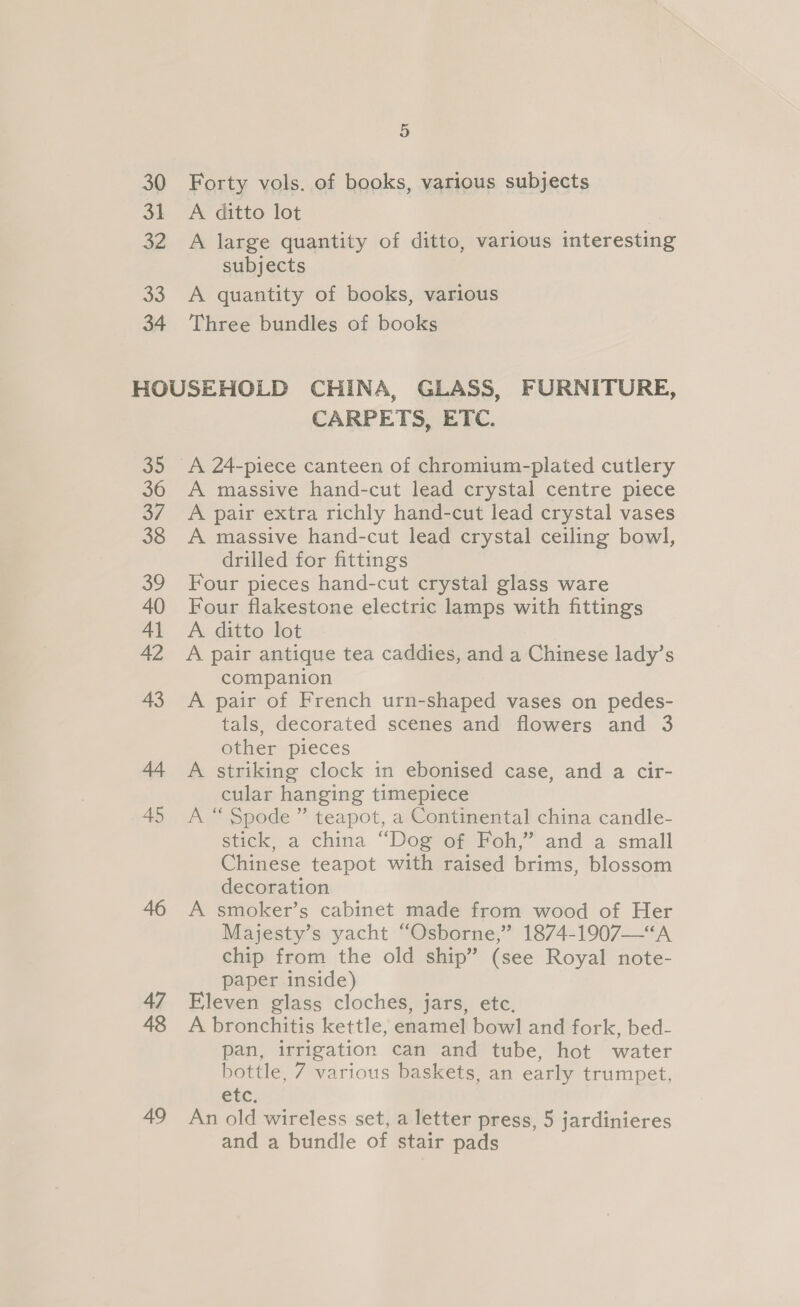 30 31 32 33 34 5 Forty vols. of books, various subjects A ditto lot A large quantity of ditto, various interesting subjects A quantity of books, various Three bundles of books 35 36 37 38 39 40 41 42 43 44 45 46 47 48 49 CARPETS, ETC. A massive hand-cut lead crystal centre piece A pair extra richly hand-cut lead crystal vases A massive hand-cut lead crystal ceiling bowl, drilled for fittings Four pieces hand-cut crystal glass ware Four flakestone electric lamps with fittings A ditto lot A pair antique tea caddies, and a Chinese lady’s companion A pair of French urn-shaped vases on pedes- tals, decorated scenes and flowers and 3 other pieces A striking clock in ebonised case, and a cir- cular hanging timepiece A “ Spode ” teapot, a Continental china candle- stick, a china “Dog of Foh,” and a small Chinese teapot with raised brims, blossom decoration A smoker’s cabinet made from wood of Her Majesty’s yacht “Osborne,” 1874-1907—“A chip from the old ship” (see Royal note- paper inside) Eleven glass cloches, jars, etc. A bronchitis kettle, enamel bowl and fork, bed- pan, irrigation can and tube, hot water bottle, 7 various baskets, an early trumpet, etc. An old wireless set, a letter press, 5 jardinieres and a bundle of stair pads