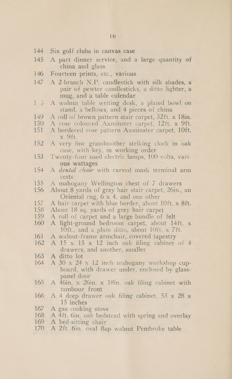 Six golf clubs in canvas case A part dinner service, and a large quantity of china and glass Fourteen prints, etc., various A 2-branch N.P. candlestick with silk shades, a pair of pewter candlesticks, a ditto lighter, a mug, and a table culendar A walnut table writing desk, a plated bowl on stand, a bellows, and 4 pieces of china A roll of brown pattern stair carpet, 32ft. x 18in. A rose coloureé&lt;Axmincter carpet,:12ft. x OFT. A bordered rose pattern Axminster carpet, 10ft. ST Et A very fine grandmother striking clock in oak case, with key, in working order Twenty-four used electric lamps, 100 volts, vari- ous wattages A dental chair with carved mask terminal arm FESts A mahogany Wellington chest of 7 drawers About 8 yards of grey hair stair carpet, 26in., an Oriental rug, 6 x 4, and one other A hair carpet with blue border, about 10ft. x 8ft. About 18 sq. yards of grey hair carpet A roll of carpet and a large bundle of felt A light-ground bedroom carpet, about 14ft. x lOft., and a: plain ditto; about 10Tt. x 7it. A walnut-frame armchair, covered tapestry A 15 x 15 x 12 inch oak filing cabinet of 4 drawers, and another, smaller A ditto lot A 30 x 24 x 12 inch mahogany workshop cup- board, with drawer under, enclosed by glass- panel door A 46in. x 26in. x 18in. oak filing cabinet with tambour front A.4 deep drawer oak filing cabinet, 53 x 28 x 15 inches A gas cooking stove A 4ft. 6in. oak bedstead with spring and overlay A bed-sitting chair