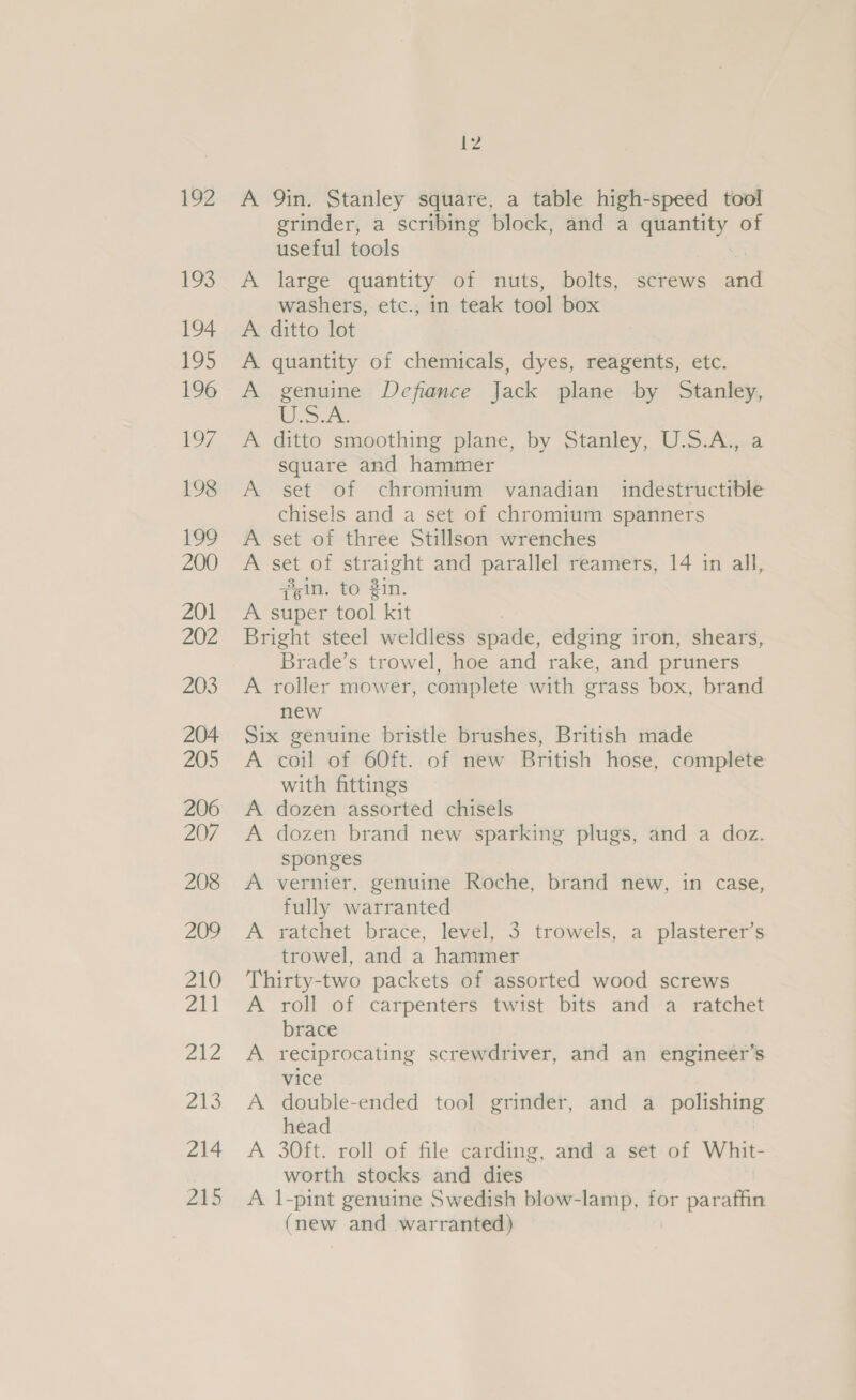 192 193 194 195 196 a7 198 199 200 201 202 203 204 205 206 207 208 209 210 oi Ze 213 214 215 12 A Qin. Stanley square, a table high-speed tool grinder, a scribing block, and a quantity of useful tools A large quantity of nuts, bolts, screws and washers, etc., in teak tool box A ditto lot A quantity of chemicals, dyes, reagents, etc. A genuine Defiance Jack plane by Stanley, sows” A ditto smoothing plane, by Stanley, U.S.A., a square and hammer A set of chromium vanadian indestructible chisels and a set of chromium spanners A set of three Stillson wrenches A set of straight and parallel reamers, 14 in all, sin. to Zin. A super tool kit Bright steel weldless spade, edging iron, shears, Brade’s trowel, hoe and rake, and pruners A roller mower, complete with grass box, brand new Six genuine bristle brushes, British made A coil of 60ft. of new British hose, complete with fittings A dozen assorted chisels A dozen brand new sparking plugs, and a doz. sponges A vernier, genuine Roche, brand new, in case, fully warranted A ratchet brace, level, 3 trowels, a plasterer’s trowel, and a hammer Thirty-two packets of assorted wood screws A roll of carpenters twist bits and a ratchet brace A reciprocating screwdriver, and an engineer’s vice A double-ended tool grinder, and a polishing head A 30ft. roll of file carding, and a set of Whit- worth stocks and dies A 1-pint genuine Swedish blow-lamp, for paraffin (new and warranted)