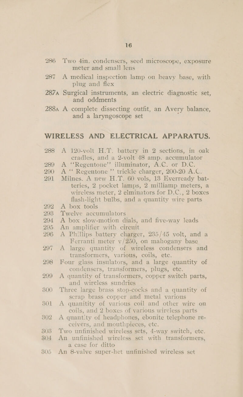 287 meter and small lens plug and flex and oddments and a laryngoscope set 288 289 290 291 A 120-volt H.T. battery in 2 sections, in oak cradles, and a 2-volt 48 amp. accumulator A ‘‘Regentone’’ illuminator, A-C. or D.C. A ‘* Regentone ’’ trickle charger, 200-20 A.C. Milnes. A new H.T. 60 vols, 18 Everready bat- teries, 2 pocket lamps, 2 milliamp meters, a wireless meter, 2 elminators for D.C., 2 boxes flash-light bulbs, and a quantity wire parts A box tools Twelve accumulators A box slow-motion dials, and five-way leads An amplifier with circuit A Phillips battery charger, 235/45 volt, and a Ferranti meter v/250, on mahogany base A large quantity of wireless condensers and transformers, various, coils, etc. Four glass insulators, and a large quantity of condensers, transformers, plugs, etc. A quantity of transformers, copper switch parts, and wireless sundries Three large brass stop-cocks and a quantity of scrap brass copper and metal various A quanitity of various coil and other wire on coils, and 2 boxes of various wireless parts A quantity of headphones, ebonite telephone re- ceivers, and mouthpieces, etc. Two unfinished wireless sets, 4-way switch, etc. An unfinished wireless set with transformers, a case for ditto An 8-valve super-het unfinished wireless set