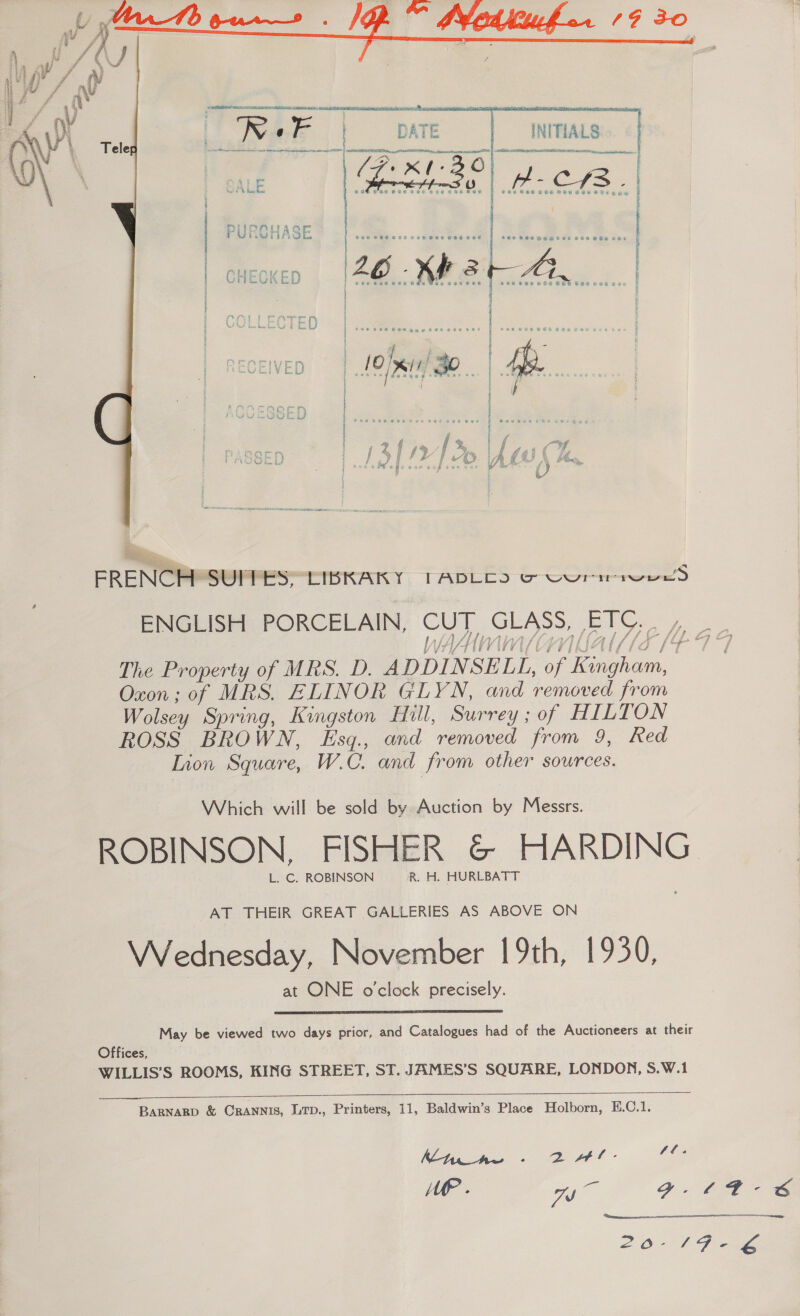          INITIALS -C a Se PSE GOS VEU BEF RGS age DATE (7 K-30         : | PURGHASE ‘ f | CHECKED s e € o e e a SOD WERE RRR TTA EMIT  ERENGRMS@FPES=CIDKAIKY TABLES © oortweeS th Lis ils TUTE LAL LG / V Vi VERIK CEE FO The Property of MRS. D. ADDINSELL, of Kangha Oxon; of MRS. ELINOR GLYN, and removed from Wolsey Spring, Kingston Hill, Surrey ; of HILTON ROSS BROWN, Esq., and removed from 9, Red Lion Square, W.C. and from other sources. Which will be sold by Auction by Messrs. L. C. ROBINSON R. H. HURLBATT AT THEIR GREAT GALLERIES AS ABOVE ON Wednesday, November 19th, 1930, at ONE o'clock precisely.  May be viewed two days prior, and Catalogues had of the Auctioneers at their Offices, WILLIS’S ROOMS, KING STREET, ST. JAMES’S SQUARE, LONDON, S.W.1 BaRNaRD &amp; CRANNIS, LTp., Printers, 11, Baldwin’s Place Holborn, E.C.1. Kine - 2 rl- Une 