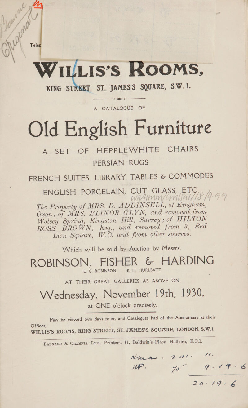   A CATALOGUE OF Old English Furniture A SET OF HEPPLEWHITE CHAIRS PERSIAN RUGS ERENCH SUITES, LIBRARY TABLES &amp; COMMODES ENGLISH PORCELAIN, CUT GLASS, ETC. . Oxon; of MRS. ELINOR GLYN, and removed from Wolsey Spring, Kingston Hill, Surrey ; of HILTON ROSS BROWN, Esq., and removed from 9, Red Lion Square, W.C. and from other sources. Which will be sold by Auction by Messrs. L. C. ROBINSON R. H. HURLBATT AT THEIR GREAT GALLERIES AS ABOVE ON Wednesday, November 19th, 1930, at ONE o'clock precisely.  May be viewed two days prior, and Catalogues had of the Auctioneers at their Offices, WILLIS’S ROOMS, KING STREET, ST. JAMES’S SQUARE, LONDON, S.W.1   BARNARD &amp; CrANNis, Lrp., Printers, 11, Baldwin’s Place Holborn, E.C.1. Kt. Aw se ET LEI LP . ye g. 
