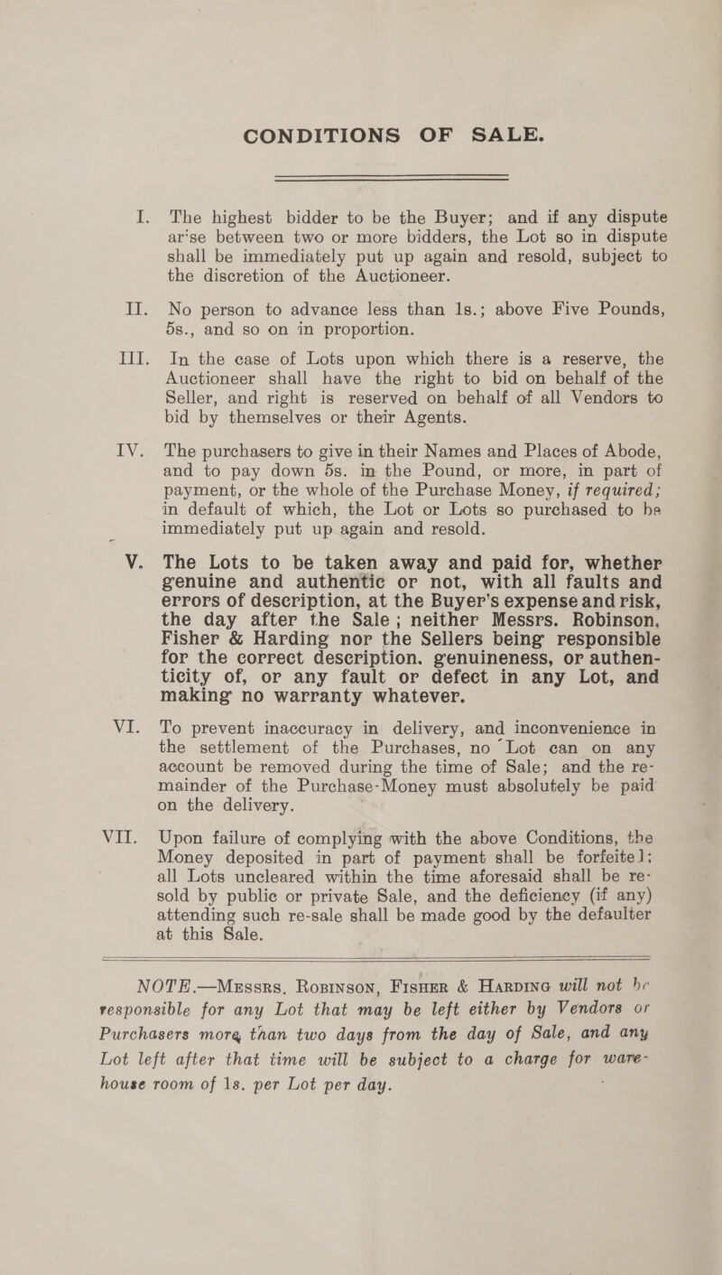 CONDITIONS OF SALE. The highest bidder to be the Buyer; and if any dispute ar‘se between two or more bidders, the Lot so in dispute shall be immediately put up again and resold, subject to the discretion of the Auctioneer. No person to advance less than 1s.; above Five Pounds, 5s., and so on in proportion. In the case of Lots upon which there is a reserve, the Auctioneer shall have the right to bid on behalf of the Seller, and right is reserved on behalf of all Vendors to bid by themselves or their Agents. The purchasers to give in their Names and Places of Abode, and to pay down 5s. in the Pound, or more, in part of payment, or the whole of the Purchase Money, if required; in default of which, the Lot or Lots so purchased to he immediately put up again and resold. The Lots to be taken away and paid for, whether genuine and authentic or not, with all faults and errors of description, at the Buyer’s expense and risk, the day after the Sale; neither Messrs. Robinson, Fisher &amp; Harding nor the Sellers being responsible for the correct description. genuineness, or authen- ticity of, or any fault or defect in any Lot, and making no warranty whatever. To prevent inaccuracy in delivery, and inconvenience in the settlement of the Purchases, no Lot can on any account be removed during the time of Sale; and the re- mainder of the Purchase-Money must absolutely be paid on the delivery. Upon failure of complying with the above Conditions, the Money deposited in part of payment shall be forfeite]; all Lots uncleared within the time aforesaid shall be re- sold by public or private Sale, and the deficiency (if any) attending such re-sale shall be made good by the defaulter at this Sale.  