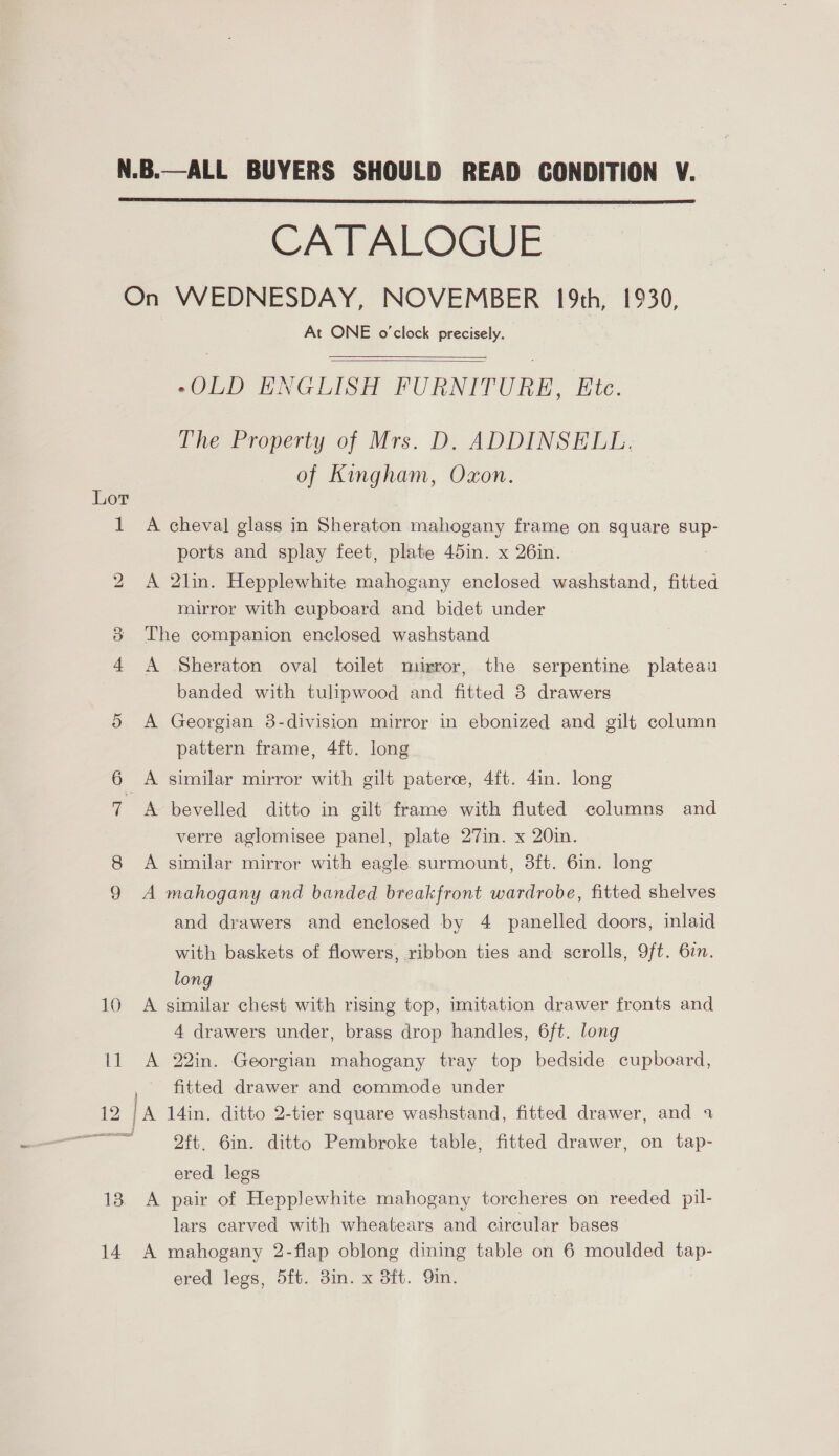 N.B.—ALL BUYERS SHOULD READ CONDITION V. CATALOGUE On WEDNESDAY, NOVEMBER 19th, 1930, At ONE o'clock precisely.    -OLD ENGLISH FURNITURE, Etc. The Property of Mrs. D. ADDINSELL. of Kingham, Oxon. 1 A cheval glass in Sheraton mahogany frame on square sup- ports and splay feet, plate 45in. x 26in. A 2lin. Hepplewhite mahogany enclosed washstand, fitted mirror with cupboard and bidet under 8 The companion enclosed washstand 4 A Sheraton oval toilet murror, the serpentine plateau banded with tulipwood and fitted 3 drawers 5 <A Georgian 8-division mirror in ebonized and gilt column pattern frame, 4ft. long blo A similar mirror with gilt paterc, 4{t. 4in. long 7 A bevelled ditto in gilt frame with fluted columns and verre aglomisee panel, plate 27in. x 20in. A similar mirror with eagle surmount, 3ft. 6in. long 9 A mahogany and banded breakfront wardrobe, fitted shelves and drawers and enclosed by 4 panelled doors, inlaid with baskets of flowers, ribbon ties and scrolls, 9ft. 67. long 10 A similar chest with rising top, imitation drawer fronts and 4 drawers under, brass drop handles, 6ft. long 11 A 22in. Georgian mahogany tray top bedside cupboard, , fitted drawer and commode under 12 IA 14in. ditto 2-tier square washstand, fitted drawer, and 4 ———=- ft. Gin. ditto Pembroke table, fitted drawer, on tap- ered legs 18 A pair of Hepplewhite mahogany torcheres on reeded pil- lars carved with wheatears and circular bases 14 A mahogany 2-flap oblong dining table on 6 moulded tap- ered legs, 5ft. 3in. x 3ft. 9in.