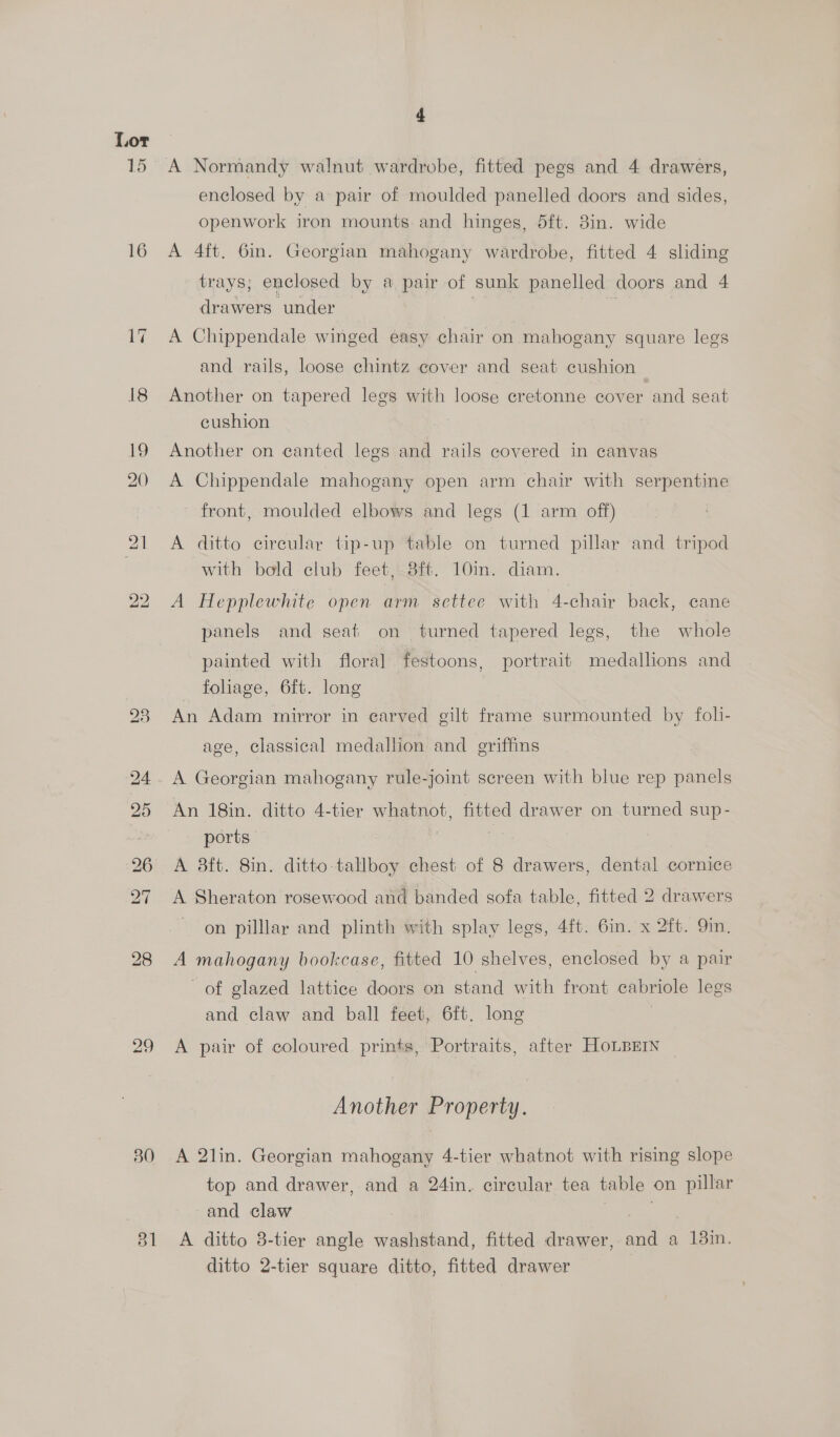 16 29 30 4 A Normandy walnut wardrobe, fitted pegs and 4 drawers, enclosed by a pair of moulded panelled doors and sides, openwork iron mounts and hinges, dft. 8in. wide A 4ft. 6in. Georgian mahogany wardrobe, fitted 4 sliding trays; enclosed by a pair of sunk panelled doors and 4 drawers under A Chippendale winged easy chair on mahogany square legs and rails, loose chintz cover and seat cushion Another on tapered legs with loose cretonne cover and seat cushion i Another on canted legs and rails covered in canvas A Chippendale mahogany open arm chair with serpentine front, moulded elbows and legs (1 arm off) A ditto cireular tip-up table on turned pillar and tripod with bold club feet, 8ft. 10in. diam. A Hepplewhite open arm settee with 4-chair back, cane panels and seat on turned tapered legs, the whole painted with floral festoons, portrait medallions and foliage, 6ft. long An Adam mirror in carved cilt frame surmounted by foli- age, classical medallion and griffins A Georgian mahogany rule- joint screen with blue rep panels ports A 8ft. 8in. ditto tallboy chest of 8 drawers, dental cornice A Sheraton rosewood and banded sofa table, fitted 2 drawers on pilllar and plinth with splay legs, 4ft. 6in. x 2ft. 9in. A mahogany bookcase, fitted 10 shelves, enclosed by a pair of glazed lattice doors on stand with front cabriole legs and claw and ball feet, 6ft. long A pair of coloured prints, Portraits, after HoLBEIN Another Property. A 2lin. Georgian mahogany 4-tier whatnot with rising slope top and drawer, and a 24in. circular tea table on pillar and claw A ditto 8-tier angle washstand, fitted drawer, a a Bin. ditto 2-tier square ditto, fitted drawer