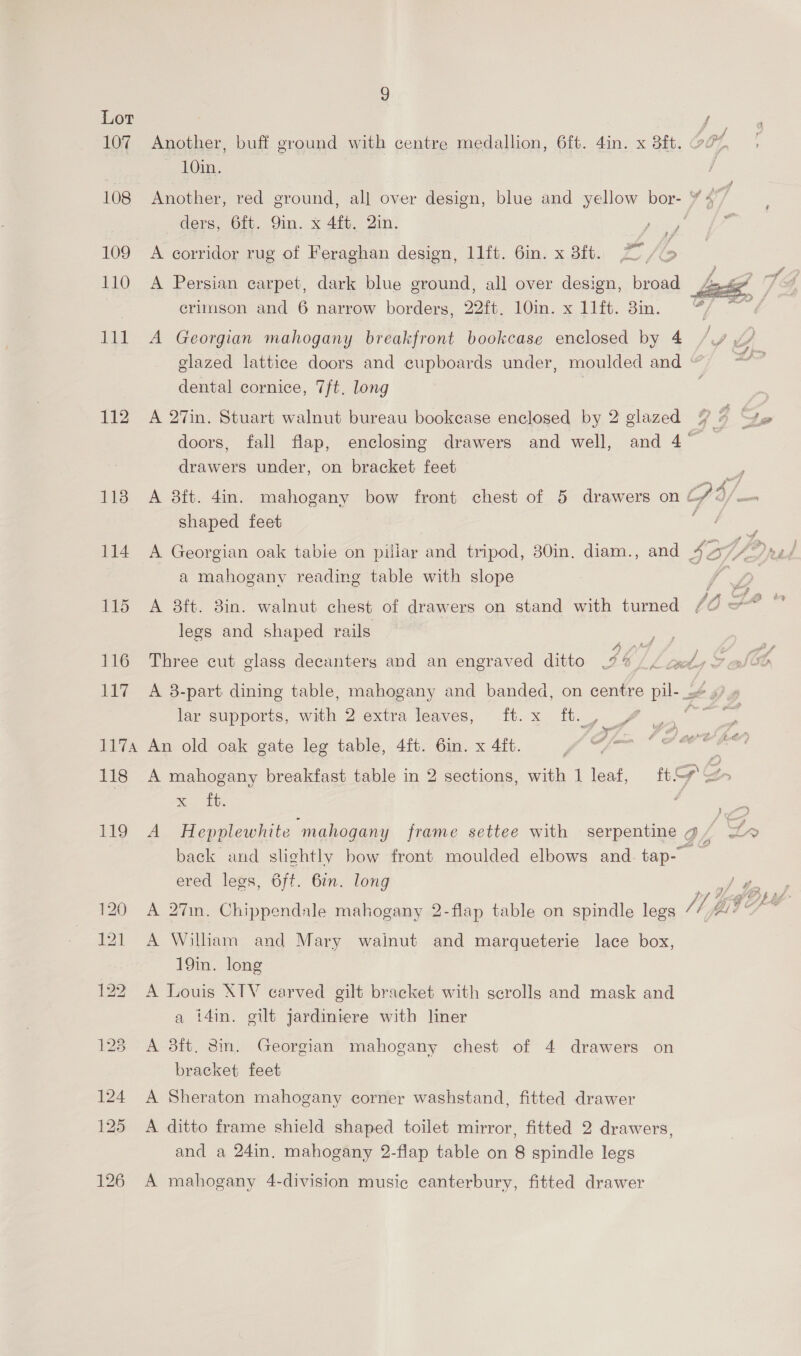 Lor f 107 Another, buff ground with centre medallion, 6ft. 4in. x 8ft. 504, 10in. | 108 Another, red ground, all over design, blue and yellow bor- ¥ 4” ders, 6ft. 9in. x 4ft. 2in. Ere nae fol al 109 A corridor rug of Feraghan design, 11ft. 6in. x 3ft. 110 A Persian carpet, dark blue ground, all over design, broad crimson and 6 narrow borders, 22ft. 10m. x 11ft. 3in.  111 A Georgian mahogany breakfront bookcase enclosed by 4 // yy glazed lattice doors and cupboards under, moulded and © 7 dental cornice, 7/t. long 112 A 27in. Stuart walnut bureau bookcase enclosed by 2 glazed 93 he doors, fall flap, enclosing drawers and well, and 4° _ drawers under, on bracket feet - 113 A 8ft. 4in. mahogany bow front chest of 5 drawers on a ofa shaped feet j ce, 114 A Georgian oak tabie on pillar and tripod, 30in. diam., and 4 DUP 4; sz / a mahogany reading table with slope we 115 A 8ft. 3in. walnut chest of drawers on stand with turned legs and shaped rails Pe; 7 fy a2 a } f j 116 Three cut glass decanters and an engraved ditto 46 Ltd Son 117 A 8-part dining table, mahogany and banded, on centre pil-_.# »? , lar supports, with 2 extra leaves, ft. x ft. me ree pm @ 1174 An old oak gate leg table, 4ft. 6in. x 4ft. | . é Jao fee ; 118 A mahogany breakfast table in 2 sections, with 1 leaf, ty o > ane ; ee 119 A Hepplewhite “mahogany frame settee with — serpentine a / of back and slightly bow front moulded elbows and tap- — ered legs, 6ft. 6in. long l 120 A 2%7in. Chippendale mahogany 2-flap table on spindle legs /1, andl 121 A William and Mary wainut and marqueterie lace box, 19in. long 122 A Louis XTV carved gilt bracket with scrolls and mask and a i4in. gilt jardiniere with liner 123 A 38ft. 8m. Georgian mahogany chest of 4 drawers on bracket feet 124 A Sheraton mahogany corner washstand, fitted drawer 125 A ditto frame shield shaped toilet mirror, fitted 2 drawers, and a 24in. mahogany 2-flap table on 8 spindle legs 126 A mahogany 4-division music canterbury, fitted drawer