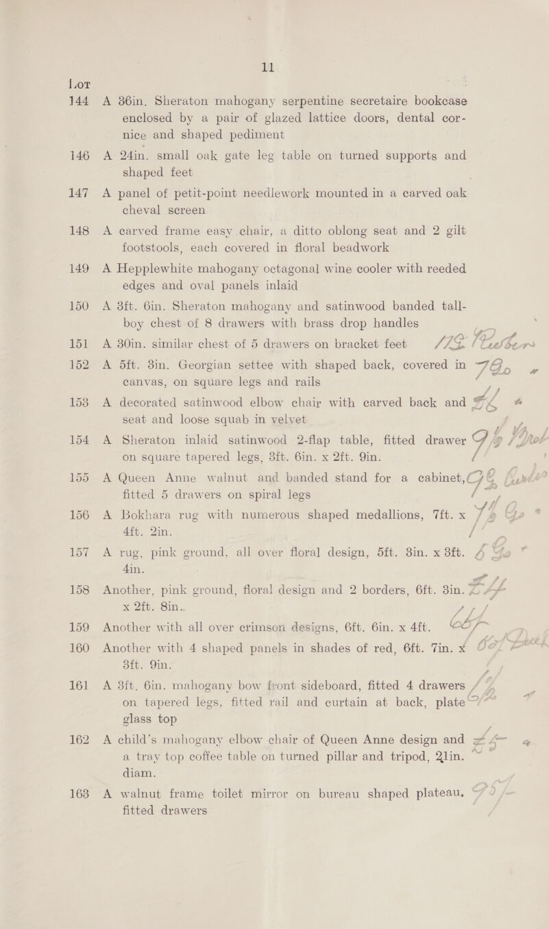 Lor 144 A 86in,. Sheraton mahogany serpentine secretaire bookcase enclosed by a pair of glazed lattice doors, dental cor- nice and shaped pediment 146 A 24in. small oak gate leg table on turned supports and shaped feet | 147 A panel of petit-point needlework mounted in a carved oak cheval screen 148 <A carved frame easy chair, a ditto oblong seat and 2 gilt footstools, each covered in floral beadwork 149 A Hepplewhite mahogany octagonal wine cooler with reeded edges and oval panels inlaid 150 A 8ft. 6in.. Sheraton mahogany and satinwood banded tall- boy chest of 8 drawers with brass drop handles 151 A 30in. similar chest of 5 drawers on bracket feet /7> b bel Store 152 A 5dft. 3in. Georgian settee with shaped back, covered in wd i Za canvas, on square legs and rails é = 153 A decorated satinwood elbow chair with carved back and Fix # seat and loose squab in velvet Z, 154 A Sheraton inlaid satinwood 2-flap table, fitted drawer G me, on square tapered legs, 8ft. 6in. x 2ft. Yin. f 155 A Queen Anne walnut and banded stand for a cabinet,(—/ &amp; IS pled. fitted 5 drawers on spiral legs cay ; ! 4 156 A Bokhara rug with numerous shaped medallions, 7ft.x / » Aft. Qin. ‘ 157 A rug, pmk ground, all over floral design, 5ft. Sin. x 3ft. , ‘ 4in. il f 158 Another, pink ground, floral design and 2 borders, 6ft. 8in. C 4 xX AGB. Sin. A / 3 : 3 (oF 159 Another with all over crimson designs, 6ft. 6in. x 4ft. COL 160 Another with 4 shaped panels in shades of red, 6ft. Tin. xX Sit. Om, é 161 A 38ft. 6in. mahogany bow front sideboard, fitted 4 drawers / | on tapered legs, fitted rail and curtain at back, plate’ glass top 162 A child’s mahogany elbow chair of Queen Anne design and = 4 4 a tray top coffee table on turned pillar and tripod, Qlin. ~~ diam. 163 A walnut frame toilet mirror on bureau shaped plateau, ~ r 2 fitted drawers ,