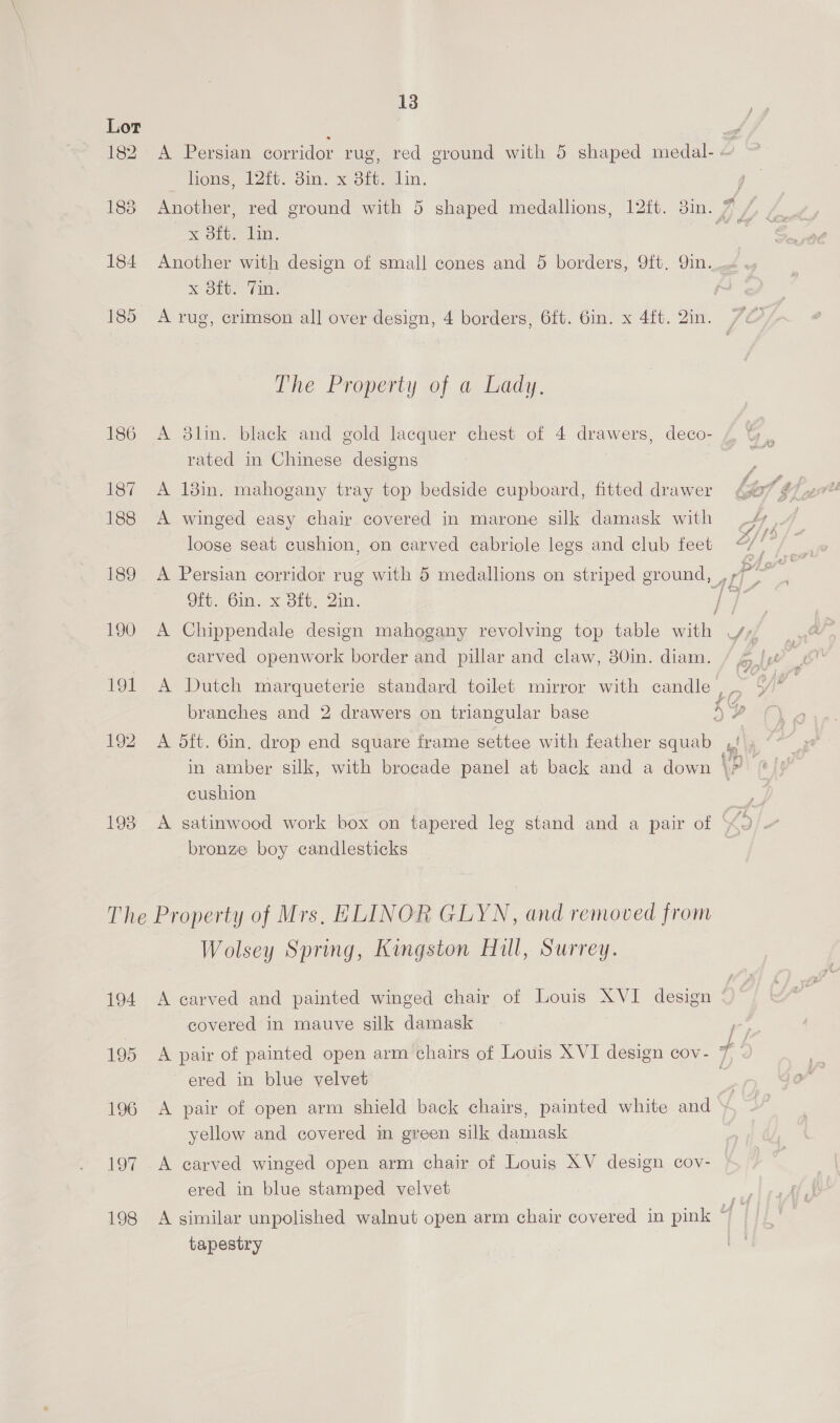 182 A Persian corridor rug, red ground with 5 shaped medal- 2 lions) 22ts. gin. x ott. Lin. soe x Olt. bin. 184 Another with design of small cones and 5 borders, 9ft, 9in. ., Kou. (ite 185 A rug, crimson all over design, 4 borders, 6ft. 6in. x 4ft. 2in. The Property of a Lady. 186 A $8lin. black and gold lacquer chest of 4 drawers, deco- / rated in Chinese designs 187 A 18in. mahogany tray top bedside cupboard, fitted drawer 188 A winged easy chair covered in marone silk damask with loose seat cushion, on carved cabriole legs and club feet Oft. 6in. x Bft. Qin. ie 190 A Chippendale design mahogany revolving top table with VY», carved openwork border and pillar and claw, 30in. diam. rs 191 A Dutch marqueterie standard toilet mirror with candle ; = branches and 2 drawers on triangular base 52 192 A 5dft. 6in. drop end square frame settee with feather squab ,!\, in amber silk, with brogade panel at back and a down \? cushion ae 193 A satinwood work box on tapered leg stand and a pair of 2 bronze boy candlesticks The Property of Mrs, ELINOR GLYN, and removed from Wolsey Spring, Kingston Hill, Surrey. 194 A carved and painted winged chair of Louis XVI design * covered in mauve silk damask a 195 A pair of painted open arm chairs of Louis XVI design cov- + ered in blue velvet | 196 A pair of open arm shield back chairs, painted white and » yellow and covered in green silk damask 197 A carved winged open arm chair of Louis XV design cov- ered in blue stamped velvet <4 198 A similar unpolished walnut open arm chair covered in pink “ if tapestry