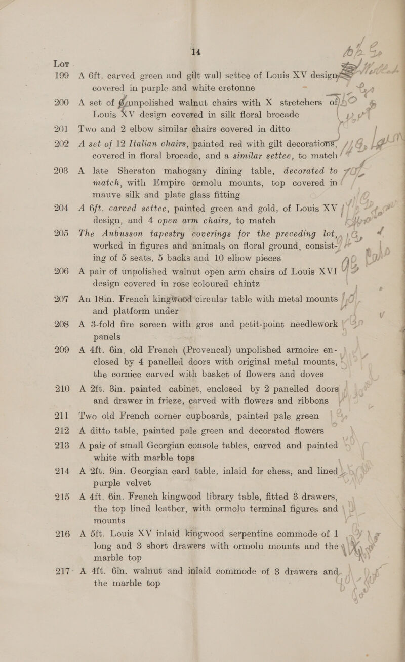 204 205 206 215 216 14 At. 2 e A 6ft. carved green and gilt wall settee of Louis XV ae mes covered in purple and white cretonne yp SS Te er mC i, ee A set of Z-unpolished walnut chairs with X stretchers of)5 &amp; Louis XV design covered in silk floral brocade &amp; ea \ : 7 I ee Two and 2 elbow similar chairs covered in ditto ( } A set of 12 Italian chairs, painted red with gilt decorations? /} G l#  covered in floral brocade, and a similar settee, to match le ™ A late Sheraton mahogany dining table, decorated to vo. match, with Empire ormolu mounts, top covered in / mauve silk and plate glass fitting isi A 6ft. carved settee, painted green and gold, of Louis XV / a, +H p Pe design, and 4 open arm chairs, to match Kk Hoe ‘ The Aubusson tapestry coverings for the preceding lot,.;@ f worked in figures and animals on floral ground, consist a ve ing of 5 seats, 5 backs and 10 elbow pieces ‘ vie A pair of unpolished walnut open arm chairs of Louis XVI ¥ design covered in rose coloured chintz An 18in. French kingwood circular table with metal mounts 1,0 and platform under w A 38-fold fire screen with gros and petit-point needlework panels A 4ft. 6in, old French (Provencal) unpolished armoire en- closed by 4 panelled doors with original metal mounts, * the cornice carved with basket of flowers and doves : A 2ft. 3in. painted cabinet, enclosed by 2 panelled doors f and drawer in frieze, carved with flowers and ribbons © Two old French corner cupboards, painted pale green A ditto table, painted pale green and decorated flowers A pair of small Georgian console tables, carved and painted \ white with marble tops A 2ft. 9in. Georgian card table, inlaid for chess, and ok purple velvet , A 4ft. 6in. French kingwood library table, fitted 3 drawers, the top lined leather, with ormolu terminal figures and \ mounts A 5ft. Louis XV inlaid kingwood serpentine commode of 1 .¥ } » long and 8 short drawers with ormolu mounts and the ‘Vy, ¢ \ ol A 4ft. 6in. walnut and inlaid commode of 8 drawers se the marble top 