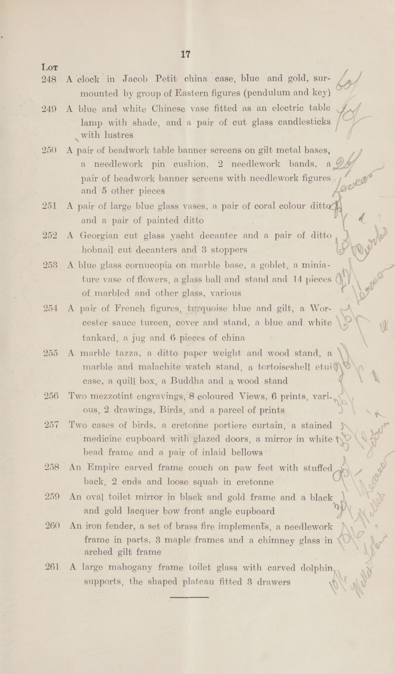 17 248 A clock in Jacob Petit china case, blue and gold, sur- mounted by group of Eastern figures (pendulum and key) 249 A blue and white Chinese vase fitted as an electric table , oe ~ lamp with shade, and a pair of cut glass candlesticks | _ with lustres 250 <A pair of beadwork table banner screens on gilt metal bases, a needlework pin cushion, 2 needlework bands, a Daf pair of beadwork banner screens with needlework figures , ; ” and 5 other pieces {joe y 251 A pair of large blue glass vases, a pair of coral colour dittod) ~~ f ¥ and a pair of painted ditto pees if dae: 252 A Georgian cut glass yacht decanter and a pair of ditto , ) 258 A blue glass cornucopia on marble base, a goblet, a minia- ture vase of flowers, a glass ball and stand and 14 pieces Qj] \ of marbled and other glass, various ee 254 A pair of French figures, turquoise blue and gilt, a Wor- cester sauce tureen, cover and stand, a blue and white \ ON tankard, a jug and 6 pieces of china bo Or OX A marble tazza, a ditto paper weight and wood stand, a \ \ marble and malachite watch stand, a tortoiseshel] etui9\< case, a quill box, a Buddha and a wood stand 4 256 Two mezzotint engravings, 8 coloured Views, 6 prints, vari-,* ous, 2 drawings, Birds, and a parcel of prints ) 257 Two cases of birds, a cretonne portiere curtain, a stained j\, | ‘medicine cupboard with glazed doors, a mirror in white He CNS bead frame and a pair of inlaid bellows 258 An Empire carved frame couch on paw feet with stuffed back, 2 ends and loose squab in cretonne “ 259 An oval toilet mirror in black and gold frame and a black \ and gold lacquer bow front angle cupboard Wy \ 4 260 An iron fender, a set of brass fire implements, a needlework frame in parts, 8 maple frames and a chimney glass in “« arched gilt frame 261 A large mahogany frame toilet glass with carved dolphin,.