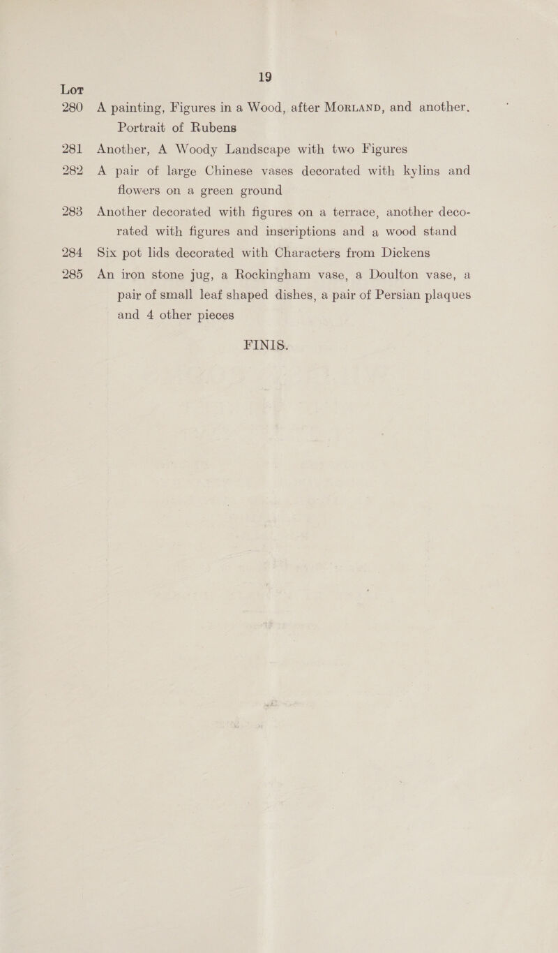 284 285 19 A painting, Figures in a Wood, after Moruanp, and another. Portrait of Rubens Another, A Woody Landscape with two Figures A pair of large Chinese vases decorated with kylins and flowers on a green ground Another decorated with figures on a terrace, another deco- rated with figures and inscriptions and a wood stand Six pot lids decorated with Characters from Dickens An iron stone jug, a Rockingham vase, a Doulton vase, a pair of small leaf shaped dishes, a pair of Persian plaques and 4 other pieces FINIS.