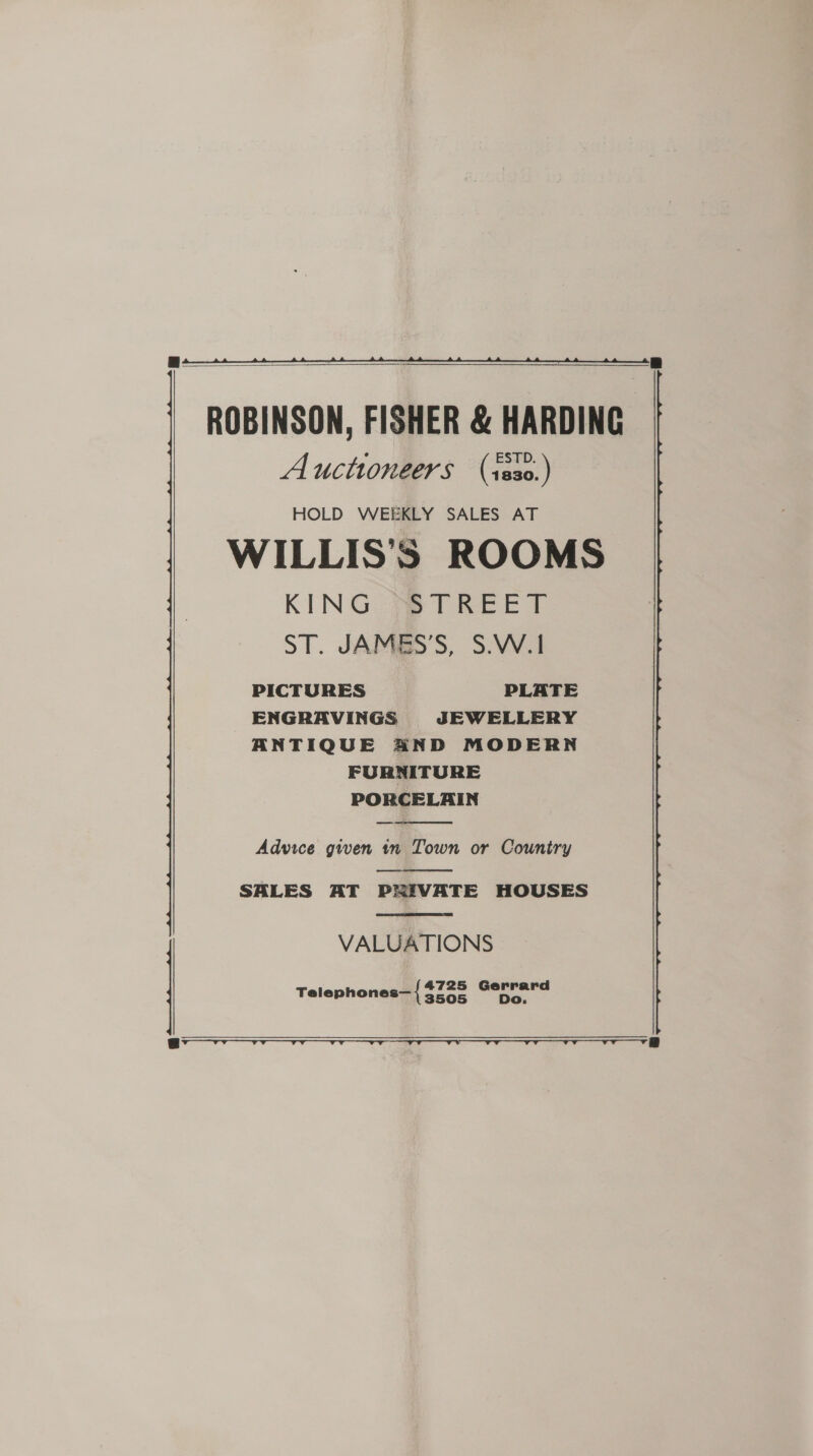   ROBINSON, FISHER &amp; HARDING Auctioneers (1s30.) HOLD WEEKLY SALES AT WILLIS’S ROOMS KING Pe TREET ST. JAMBS’S, S.W.1 PICTURES PLATE ENGRAVINGS JEWELLERY ANTIQUE AND MODERN FURNITURE PORCELAIN   Advice given in Town or Country  SALES AT PRIVATE HOUSES  VALUATIONS Telephones— { Auae ue  