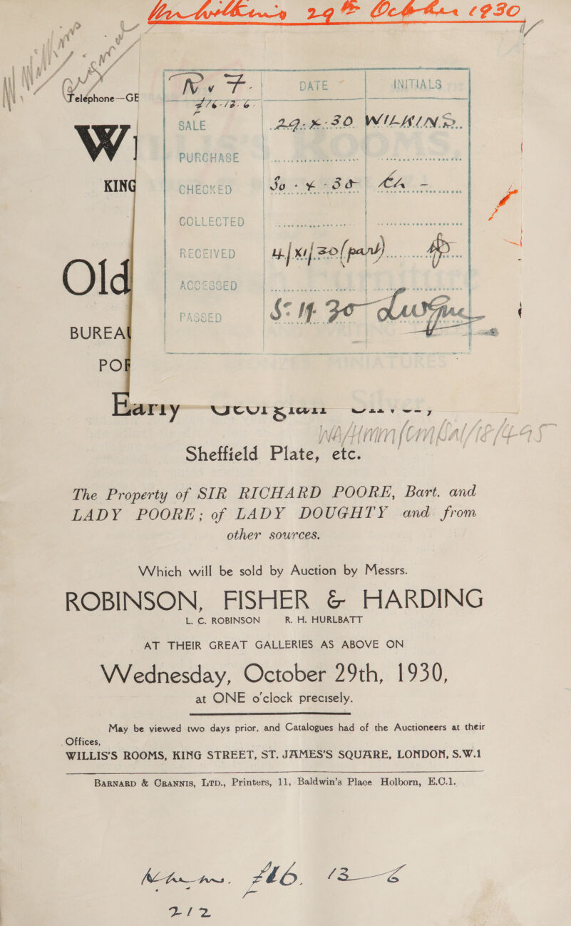 uh  ff | A, That, -. | ty iG ee eléphone—GE ow CREED zz Rees Par | ag | SALE | AQ B30. PURCHASE a. CHECKED Jo + ¥ 3a Ar &lt; : COLLECTED   ;arly eu Seer oiiver. f ff EF f / fh f f Y) i £7 f m ALN LI Uri) Ne Sheffield Plate, ae The Property of SIR RICHARD POORE, Bart. and LADY POORE; of LADY DOUGHTY and from other sources. Which will be sold by Auction by Messrs. ROBINSON, FISHER &amp; HARDING L. C. ROBINSON R. H. HURLBATT AT THEIR GREAT GALLERIES AS ABOVE ON Wednesday, October 29th, 1930, at ONE o'clock precisely.  May be viewed two days prior, and Catalogues had of the Auctioneers at their Offices, WILLIS’S ROOMS, KING STREET, ST. JAMES’S SQUARE, LONDON, S.W.1 BARNARD &amp; ORANNIS, LTD., Printers, 11, Baldwin’s Place Holborn, E.C.1. Zt0. ar RI2