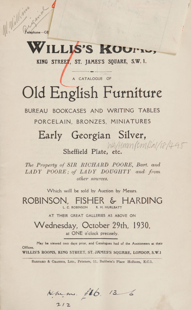 5g # \Feiéhone—_G 7 S’S KOura % ' ST. JAMES’S SQUARE, S.W. 1.   —_—_— ase — A CATALOGUE OF Old English Furniture BUREAU BOOKCASES AND WRITING TABLES PORCELAIN, BRONZES, MINIATURES Early Georgian pak ‘. MMC Sheftield Plate, e, The Property of SIR RICHARD POORE, Bart. and LADY POORE; of LADY DOUGHTY and. from other sources. Which will be sold by Auction by Messrs. ROBINSON, FISHER @© HARDING L. C. ROBINSON R. H. HURLBATT AT THEIR GREAT GALLERIES AS ABOVE ON Wednesday, October 29th, 1930, at ONE o'clock precisely.  May be viewed two days prior, and Catalogues had of the Auctioneers at their Offices, | WILLIS’S ROOMS, KING STREET, ST. JAMES’S SQUARE, LONDON, S.W.1 BARNARD &amp; CRANNIS, LTD., Printers, 11, Baldwin’s Place Holborn, E.C.1. ZI2
