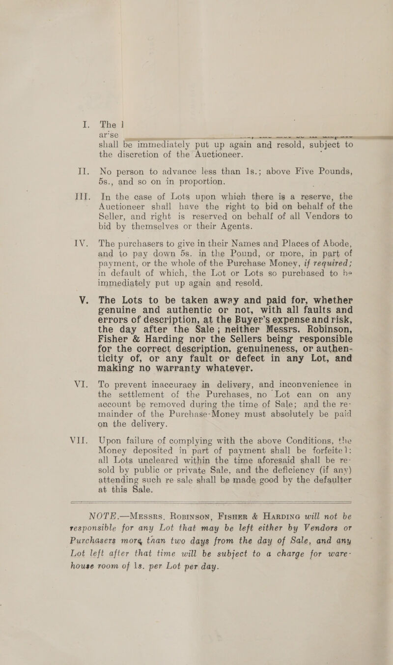 The | ar’se re shall be immediately put up again and resold, subject to the discretion of the Auctioneer. No person to advance less than Is.; above Five Pounds, 5s., and so on in proportion. In the case of Lots upon which there is a reserve, the Auctioneer shall have the right to bid on behalf of the Seller, and right is reserved on behalf of all Vendors to bid by themselves or their Agents. The purchasers to give in their Names and Places of Abode, and to pay down 5s. in the Pound, or more, in part of payment, or the whole of the Purchase Money, if required ; in default of which, the Lot or Lots so purchased to he immediately put up again and resold. The Lots to be taken away and paid for, whether genuine and authentic or not, with all faults and errors of description, at the Buyer’ Ss expense and risk, the day after the Sale; neither Messrs. Robinson, Fisher &amp; Harding nor the Sellers being’ responsible for the correct description. genuineness, or authen- ticity of, or any fault or defect in any Lot, and making no warranty whatever. To prevent inaccuracy in delivery, and inconvenience in the settlement of the Purchases, no Lot can on any account be removed during the time of Sale; and the re- mainder of the Purchase-Money must absolutely be paid on the delivery. Upon failure of complying with the above Conditions, the Money deposited in part of payment shall be forfeite 1: all Lots uncleared within the time aforesaid shall be re- sold by public or private Sale, and the deficiency (if any) attending such re-sale shall be made good by the defaulter at this Sale.  