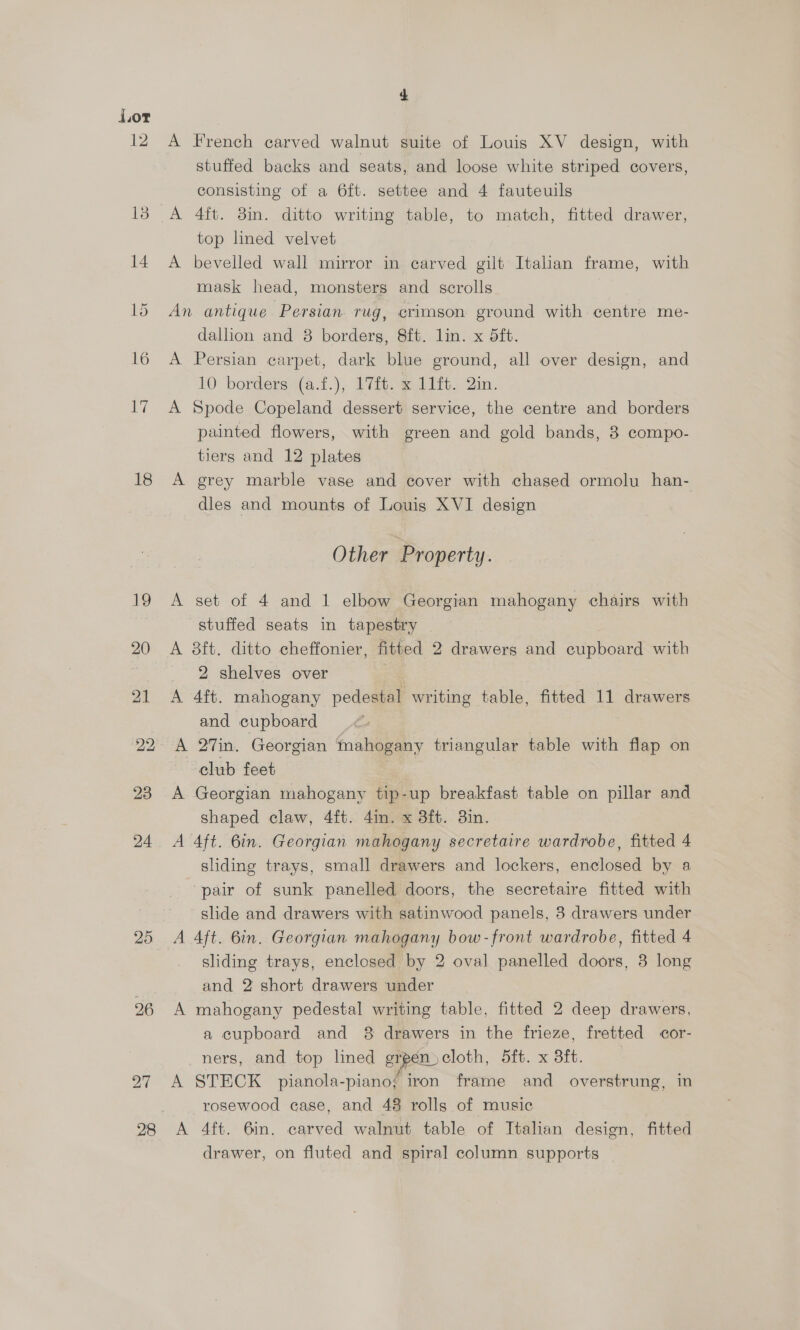 18 19 20 21 22 23 26 4 A French carved walnut suite of Louis XV design, with stuffed backs and seats, and loose white striped covers, consisting of a 6ft. settee and 4 fauteuils A 4ft. 8in. ditto writing table, to match, fitted drawer, top lined velvet A bevelled wall mirror in carved gilt Italian frame, with mask head, monsters and scrolls An antique Persian rug, crimson ground with centre me- dallion and 8 borders, 8ft. lin. x 5ft. A Persian carpet, dark blue ground, all over design, and 10 borders (a.f.), 17f. x 11ft. Qin. A Spode Copeland dessert service, the centre and borders painted flowers, with green and gold bands, 8 compo- tiers and 12 plates A grey marble vase and cover with chased ormolu han- dles and mounts of Louis XVI design Other Property. A set of 4 and 1 elbow Georgian mahogany chairs with stuffed seats in tapestry A 8ft. ditto cheffonier, fitted 2 drawers and cupboard with 2 shelves over A 4ft. mahogany pedestal writing table, fitted 11 drawers and cupboard A 27in. Georgian mahogany triangular table with flap on club feet A Georgian mahogany tip-up breakfast table on pillar and shaped claw, 4ft. 4in. x 3ft. 3in. A Aft. 6in. Georgian mahogany secretaire wardrobe, fitted 4 sliding trays, small drawers and lockers, enclosed by a ‘pair of sunk panelled doors, the secretaire fitted with slide and drawers with satinwood panels, 3 drawers under A 4ft. 6in. Georgian mahogany bow-front wardrobe, fitted 4 sliding trays, enclosed by 2 oval panelled doors, 3 long and 2 short drawers under A mahogany pedestal writing table, fitted 2 deep drawers, a cupboard and 8 drawers in the frieze, fretted cor- ners, and top hned erpen. cloth, 5ft. x Bft. | 28 rosewood case, and 48 rolls of music A 4ft. 6in. carved walnut table of Italian design, fitted drawer, on fluted and spiral column supports