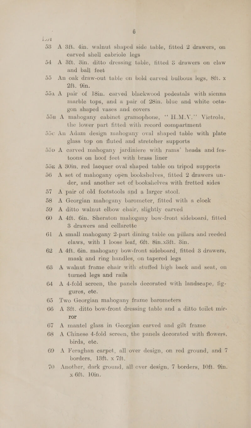 Or A 8ft. 4in. walnut shaped side table, fitted 2 drawers, on carved shell cabriole legs A 3ft. 8in. ditto dressing table, fitted 8 drawers on claw and ball feet An oak draw-out table on bold carved bulbous legs, 8ft. x 2{t. Qin. marble tops, and a pair of 28in. blue and white octa- gon shaped vases and covers A mahogany cabinet gramophone, ‘‘ H.M.Y.’’ Victrola, the lower part fitted with record compartment glass top on fluted and stretcher supports A carved mahogany jardiniere with rams’ heads and fes- toons on hoof feet with brass hner A set of mahogany open bookshelves, fitted 2 drawers un- der, and another set of bookshelves with fretted sides A pair of old footstools and a larger stool. A Georgian mahogany barometer, fitted with a clock A ditto walnut elbow chair, slightly carved A 4ft. 6in. Sheraton mahogany bow -front sideboard, fitted 8 drawers and cellarette A small mahogany 2-part dining table on pillars and reeded claws, with 1 loose leaf, 6ft. Sin.x8ft. 3in. A 4ft. 6in. mahogany bow-front sideboard, fitted 8 drawers, mask and ring handles, on tapered legs A walnut frame chair with stuffed high back and seat, on turned legs and rails A 4-fold sereen, the panels decorated with landseape, fig- gures, ete. Two Georgian mahogany frame barometers A 8ft. ditto bow-front dressing table and a ditto toilet mir- ror A mantel glass in Georgian carved and gilt frame A Chinese 4-fold screen, the panels decorated with flowers, birds, ete. A Feraghan carpet, all over design, on red ground, and 7 borders, 13ft. x 7it. Another, dark ground, all over design, 7 borders, 10ft. Qin.